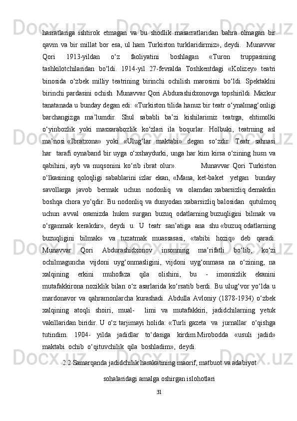 hasratlariga   ishtirok   etmagan   va   bu   shodlik   masarratlaridan   bahra   olmagan   bir
qavm   va   bir   millat   bor   esa,   ul   ham   Turkiston   turklaridirmiz»,   deydi.     Munavvar
Qori     1913-yildan     o‘z     faoliyatini     boshlagan     «Turon     truppasining
tashkilotchilaridan   bo‘ldi.  1914-yil   27-fevralda   Toshkentdagi  «Kolizey»  teatri
binosida  o‘zbek  milliy  teatrining  birinchi  ochilish  marosimi  bo‘ldi.  Spektaklni
birinchi pardasini ochish   Munavvar Qori Abdurashidxonovga topshirildi. Mazkur
tanatanada u bunday degan edi: «Turkiston tilida hanuz bir teatr o‘ynalmag‘onligi
barchangizga     ma’lumdir.     Shul     sababli     ba’zi     kishilarimiz     teatrga,     ehtimolki
o‘yinbozlik   yoki   masxarabozlik   ko‘zlari   ila   boqurlar.   Holbuki,   teatrning   asl
ma’nosi   «Ibratxona»     yoki     «Ulug‘lar     maktabi»     degan     so‘zdir.     Teatr     sahnasi
har     tarafi   oynaband  bir   uyga  o‘xshaydurki,   unga  har   kim  kirsa   o‘zining  husn   va
qabihini,   ayb   va   nuqsonini   ko‘rib   ibrat   olur».                 Munavvar   Qori   Turkiston
o‘lkasining   qoloqligi   sabablarini   izlar   ekan,   «Mana,   ket-baket     yetgan     bunday
savollarga     javob     bermak     uchun     nodonliq     va     olamdan   xabarsizliq   demakdin
boshqa chora yo‘qdir. Bu  nodonliq va dunyodan xabarsizliq balosidan    qutulmoq
uchun  avval  oramizda  hukm  surgan  buzuq  odatlarning buzuqligini  bilmak  va
o‘rganmak   kerakdir»,   deydi   u.   U   teatr   san’atiga   ana   shu «buzuq odatlarning
buzuqligini   bilmak»   va   tuzatmak   muassasasi,   «tabibi   hoziq»   deb   qaradi.
Munavvar     Qori     Abdurashidxonov     insonning     ma’rifatli     bo‘lib,     ko‘zi
ochilmaguncha   vijdoni   uyg‘onmasligini,   vijdoni   uyg‘onmasa   na   o‘zining,   na
xalqining     erkini     muhofaza     qila     olishini,     bu     -     imonsizlik     ekanini
mutafakkirona   noziklik  bilan   o‘z   asarlarida   ko‘rsatib   berdi.   Bu   ulug‘vor   yo‘lda   u
mardonavor   va   qahramonlarcha   kurashadi.   Abdulla   Avloniy   (1878-1934)   o‘zbek
xalqining   atoqli   shoiri,   mual-     limi   va   mutafakkiri,   jadidchilarning   yetuk
vakillaridan   biridir.  U   o‘z  tarjimayi   holida:   «Turli   gazeta    va    jurnallar     o‘qishga
tutindim.     1904-     yilda     jadidlar     to‘dasiga     kirdim.Mirobodda     «usuli     jadid»
maktabi  ochib  o‘qituvchilik  qila  boshladim»,  deydi. 
2.2 Samarqanda jadidchilik harakatining maorif, matbuot va adabiyot
sohalaridagi amalga oshirgan islohotlari
31 