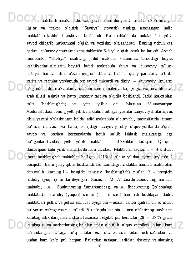 Jadidchilik  harakati,  shu   vaqtgacha  Islom  dunyosida   sira  ham  ko‘rinmagan
ilg‘or     va     tezkor     o‘qitish     “Savtiya”     (tovush)     usuliga     asoslangan     jadid
maktablari   tashkil     topishidan     boshlandi.     Bu     maktablarda     bolalar     bir     yilda
savod  chiqarib, mukammal  o‘qish  va  yozishni  o‘zlashtiradi.  Buning  uchun  esa
qadim     an’anaviy musulmon  maktablarida 5-6  yil   o‘qish  kerak  bo‘lar   edi. Aytish
mumkinki,   “Savtiya”   usulidagi   jadid   maktabi   Vatanimiz   tarixidagi   buyuk
kashfiyotlar   silsilasini   boyitdi.   Jadid     maktabida     diniy     va     dunyoviy     ta’lim-
tarbiya     hamda     ilm     o‘zaro   uyg‘unlashtirildi.   Bolalar   qulay   partalarda   o‘tirib,
xarita   va   rasmlar   yordamida   tez   savod   chiqardi   va   diniy     –     dunyoviy   ilmilarni
o‘rgandi.  Jadid  maktablarida  qur’oni   karim,  matematika, geografiya,  ona tili, rus,
arab   tillari,   ashula   va   hatto   jismoniy   tarbiya   o‘qitila   boshlandi.   Jadid   maktablari
to‘rt   (boshlang‘ich)   va   yetti   yillik   edi.   Masalan   Munavvarqori
Abdurashidxonovning yetti yillik maktabini bitirgan yoshlar dunyoviy ilmlarni, rus
tilini   yaxshi   o‘zlashtirgan   holda   jadid   maktabida   o‘qituvchi,   maschitlarda     imom
bo‘lish,     madrasa     va     hatto,     xorijdagi     dunyoviy     oliy     o‘quv   yurtlarida   o‘qish,
savdo   va   boshqa   korxonalarda   kotib   bo‘lib   ishlash   malakasiga   ega
bo‘lganlar.Bunday   yetti   yillik   maktablar   Toshkentdan   tashqari,   Qo‘qon,
Samarqand  kabi   yirik  shaharlarda ham   ochiladi.  Maktablar  asosan  1  –    4 sinfdan
iborat boshlang‘ich maktablar  bo‘lgan.  1913/14  o‘quv  yilidan  ayrim  joylarda  2
bosqichli  tizim  joriy qilina boshlandi. Bu tizimdagi maktablar namuna maktablari
deb atalib, ularning 1 –   bosqichi   tahziriy   (boshlang‘ich)   sinflar,   2   –   bosqichi
rushdiy   (yuqori)  sinflar deyilgan.   Xususan,  M.   Abdurashidxonovning   namuna
maktabi,     A.     Shukuriyning   Samarqanddagi   va   A.   Ibodievning   Qo‘qondagi
maktabida     rushdiy   (yuqori)   sinflar   (5   –   6   sinf)   ham   ish   boshlagan.   Jadid
maktablari pullik va pulsiz edi. Har oyiga ota – onalar baholi qudrat, bir so‘mdan
bir   yarim   so‘mgacha   pul   to‘ladi.   Bu   o‘rinda   har   ota   –     ona   o‘zlarining   boylik   va
kambag‘allik darajalarini shariat asosida belgilab pul beradilar. 20   –   35 % gacha
kambag‘al   va   nochorlarning   bolalari   tekin   o‘qitilib,   o‘quv   qurollari     bilan     ham
ta’minlangan.     O‘ziga     to‘q     oilalar     esa     o‘z     xohishi     bilan     uch   so‘mdan     va
undan   ham   ko‘p   pul   bergan.   Bulardan   tashqari   jadidlar   shaxsiy   va ularning
32 