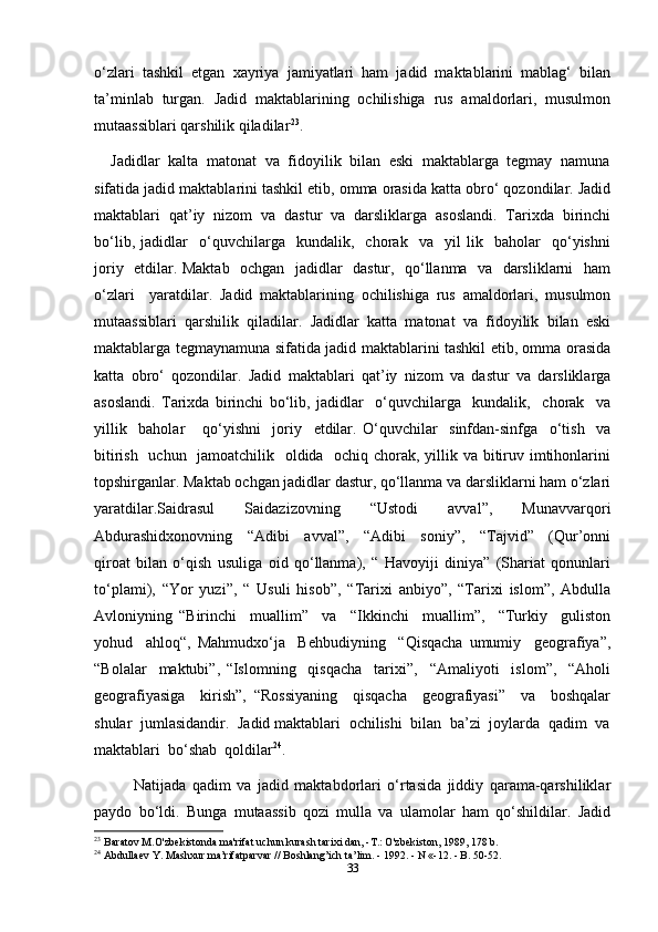 o‘zlari   tashkil   etgan   xayriya   jamiyatlari   ham   jadid   maktablarini   mablag‘   bilan
ta’minlab   turgan.   Jadid   maktablarining   ochilishiga   rus   amaldorlari,   musulmon
mutaassiblari qarshilik qiladilar 23
.          
    Jadidlar  kalta  matonat  va  fidoyilik  bilan  eski  maktablarga  tegmay  namuna
sifatida jadid maktablarini tashkil etib, omma orasida katta obro‘ qozondilar. Jadid
maktablari   qat’iy   nizom   va   dastur   va   darsliklarga   asoslandi.   Tarixda   birinchi
bo‘lib,   jadidlar     o‘quvchilarga     kundalik,     chorak     va     yil   lik     baholar     qo‘yishni
joriy   etdilar. Maktab   ochgan   jadidlar   dastur,   qo‘llanma   va   darsliklarni   ham
o‘zlari     yaratdilar.   Jadid   maktablarining   ochilishiga   rus   amaldorlari,   musulmon
mutaassiblari   qarshilik   qiladilar.   Jadidlar   katta   matonat   va   fidoyilik   bilan   eski
maktablarga tegmaynamuna sifatida jadid maktablarini tashkil etib, omma orasida
katta   obro‘   qozondilar.   Jadid   maktablari   qat’iy   nizom   va   dastur   va   darsliklarga
asoslandi.   Tarixda   birinchi   bo‘lib,   jadidlar     o‘quvchilarga     kundalik,     chorak     va
yillik     baholar       qo‘yishni     joriy     etdilar.   O‘quvchilar     sinfdan-sinfga     o‘tish     va
bitirish   uchun   jamoatchilik   oldida   ochiq chorak, yillik va bitiruv imtihonlarini
topshirganlar. Maktab ochgan jadidlar dastur, qo‘llanma va darsliklarni ham o‘zlari
yaratdilar.Saidrasul     Saidazizovning     “Ustodi     avval”,     Munavvarqori
Abdurashidxonovning     “Adibi     avval”,     “Adibi     soniy”,     “Tajvid”     (Qur’onni
qiroat   bilan   o‘qish   usuliga   oid   qo‘llanma),   “   Havoyiji   diniya”   (Shariat   qonunlari
to‘plami),   “Yor   yuzi”,   “   Usuli   hisob”,   “Tarixi   anbiyo”,   “Tarixi   islom”,   Abdulla
Avloniyning   “Birinchi     muallim”     va     “Ikkinchi     muallim”,     “Turkiy     guliston
yohud     ahloq“,   Mahmudxo‘ja     Behbudiyning     “Qisqacha   umumiy     geografiya”,
“Bolalar     maktubi”,   “Islomning     qisqacha     tarixi”,     “Amaliyoti     islom”,     “Aholi
geografiyasiga     kirish”,   “Rossiyaning     qisqacha     geografiyasi”     va     boshqalar
shular  jumlasidandir.  Jadid maktablari  ochilishi  bilan  ba’zi  joylarda  qadim  va
maktablari  bo‘shab  qoldilar 24
. 
Natijada   qadim   va   jadid   maktabdorlari   o‘rtasida   jiddiy   qarama-qarshiliklar
paydo   bo‘ldi.   Bunga   mutaassib   qozi   mulla   va   ulamolar   ham   qo‘shildilar.   Jadid
23
  Baratov M.O'zbekistonda ma'rifat uchun kurash tarixi dan, -T.: O'zbekiston, 1989, 178 b.
24
 Abdullaev Y. Mashxur ma’rifatparvar // Boshlang’ich ta’ lim. - 1992. - N «-12. - B. 50-52.
33 