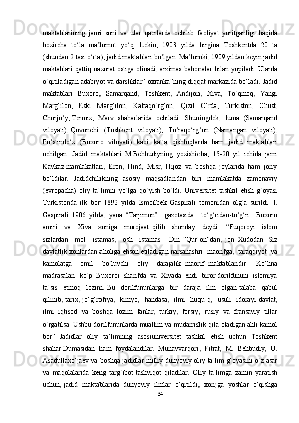 maktablarining   jami   soni   va   ular   qaerlarda   ochilib   faoliyat   yuritganligi   haqida
hozircha   to‘la   ma’lumot   yo‘q.   Lekin,   1903   yilda   birgina   Toshkentda   20   ta
(shundan 2 tasi o‘rta), jadid maktablari bo‘lgan. Ma’lumki, 1909 yildan keyin jadid
maktablari  qattiq nazorat   ostiga  olinadi, arzimas  bahonalar   bilan yopiladi.  Ularda
o‘qitiladigan adabiyot va darsliklar “oxranka”ning diqqat markazida bo‘ladi. Jadid
maktablari     Buxoro,    Samarqand,    Toshkent,    Andijon,    Xiva,     To‘qmoq,    Yangi
Marg‘ilon,   Eski   Marg‘ilon,   Kattaqo‘rg‘on,   Qizil   O‘rda,   Turkiston,   Chust,
Chorjo‘y, Termiz,  Marv  shaharlarida  ochiladi.  Shuningdek,  Juma  (Samarqand
viloyati),   Qovunchi     (Toshkent     viloyati),     To‘raqo‘rg‘on     (Namangan     viloyati),
Po‘stindo‘z   (Buxoro   viloyati)   kabi   katta   qishloqlarda   ham   jadid   maktablari
ochilgan.   Jadid   maktablari   M.Behbudiyning   yozishicha,   15-20   yil   ichida   jami
Kavkaz mamlakatlari,  Eron,  Hind,  Misr,  Hijoz  va  boshqa  joylarida  ham  joriy
bo‘ldilar.   Jadidchilikning   asosiy   maqsadlaridan   biri   mamlakatda   zamonaviy
(evropacha)   oliy   ta’limni   yo‘lga   qo‘yish   bo‘ldi.   Universitet   tashkil   etish   g‘oyasi
Turkistonda   ilk   bor   1892   yilda   Ismoilbek   Gaspirali   tomonidan   olg‘a   surildi.   I.
Gaspirali   1906   yilda,   yana   “Tarjimon”     gazetasida     to‘g‘ridan-to‘g‘ri     Buxoro
amiri     va     Xiva     xoniga     murojaat   qilib     shunday     deydi:     “Fuqoroyi     islom
sizlardan     mol     istamas,     osh     istamas.     Din   ”Qur’on”dan,   jon   Xudodan.   Siz
davlatlik xonlardan aholiga ehson etiladigan narsanashri  maorifga,  taraqqiyot  va
kamolatga     omil     bo‘luvchi     oliy     darajalik   maorif   maktablaridir.     Ko‘hna
madrasalari  ko‘p  Buxoroi  sharifda  va  Xivada  endi  biror dorilfununi  islomiya
ta’sis     etmoq     lozim.   Bu     dorilfununlarga     bir     daraja     ilm     olgan   talaba     qabul
qilinib,   tarix,  jo‘g‘rofiya,     kimyo,     handasa,     ilmi     huqu  q,     usuli     idorayi   davlat,
ilmi   iqtisod   va   boshqa   lozim   fanlar,   turkiy,   forsiy,   rusiy   va   fransaviy   tillar
o‘rgatilsa. Ushbu dorilfununlarda muallim va mudarrislik qila oladigan ahli kamol
bor”.   Jadidlar     oliy     ta’limning     asosiuniversitet     tashkil     etish     uchun     Toshkent
shahar Dumasidan  ham  foydalandilar.  Munavvarqori,  Fitrat,  M.  Behbudiy,  U.
Asadullaxo‘jaev va boshqa jadidlar milliy dunyoviy oliy ta’lim g‘oyasini o‘z asar
va   maqolalarida   keng   targ‘ibot-tashviqot   qiladilar.   Oliy   ta’limga   zamin   yaratish
uchun, jadid   maktablarida   dunyoviy   ilmlar   o‘qitildi,   xorijga   yoshlar   o‘qishga
34 