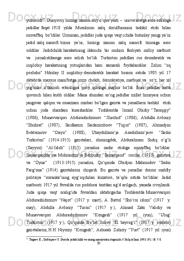 yuborildi 25
. Dunyoviy hozirgi zamon oliy o‘quv yurti –  universitetga asos solishga
jadidlar   faqat   1918     yilda     Musulmon     xalq     dorulfununini     tashkil     etish     bilan
muvaffaq  bo‘ldilar. Umuman, jadidlar juda qisqa vaqt ichida butunlay yangi ya’ni
jadid   xalq   maorifi   tizimi     ya’ni,     hozirgi     zamon     xalq     maorifi     tizimiga     asos
soldilar.   Jadidchilik harakatining   ikkinchi   bir  muhim   faoliyati  milliy   matbuot
va     jurnalistikasiga   asos   solish   bo‘ldi.   Turkiston   jadidlari   rus   demokratik   va
inqilobiy   harakatining   yutuqlaridan   ham   samarali   foydalandilar.   Zolim   “oq
poshsho”   Nikolay   II   inqilobiy-demokratik   harakat   bosimi   ostida   1905   yil   17
oktabrda  maxsus   manifestga   imzo  chekib,  demokratiya,  matbuot   va    so‘z, har   xil
yig‘inlar   o‘tkazish   erkinligini   joriy   qilishga   majbur   bo‘ldi.   Buni   jadidlar   katta
quvonch   bilan   kutib   oldilar.   Mana   shundan   so‘ng   jadidlar   millat   himoyasi   uchun
jangovar   qalqon   va   muazzam   minbar   bo‘lgan   gazeta   va   jurnallarni   tashkil     etish
uchun     juda     shaxdam     kurashadilar.     Toshkentda     Ismoil     Obidiy   “Taraqqiy”
(1906),     Munavvarqori     Abdurashidxonov     “Xurshid”     (1906),     Abdulla   Avloniy
“Shuhrat”     (1907),     Saidkarim     Saidazimboev     “Tujjor”     (1907),     Ahmadjon
Bektemirov     “Osiyo”     (1908),     Ubaydullaxo‘ja     Asadullaxo‘jaev     “Sadoi
Turkiston”   (1914-1915)   gazetalari,   shuningdek,   Abdurahmon   Sodiq   o‘g‘li
(Sayyox)   “Al-Isloh”   (1915)   jurnalini   nashr   etishga   muvaffaq   bo‘ldilar.
Samarqandda esa Muhmudxo‘ja Behbudiy “Samarqand”   ruscha   (1913)   gazetasi
va   “Oyna”     (1913-1915)   jurnalini,   Qo‘qonda   Obidjon   Mahmudov   “Sadoi
Farg‘ona”   (1914)   gazetalarini   chiqardi.   Bu   gazeta   va   jurnallar   doimo   mahfiy
politsiya   “oxranka”ning   ayg‘oqchilari   kuzatuvi,   ta’qibi   ostida   bo‘ldilar.   Jadid
matbuoti   1917  yil  fevralda  rus  podshosi  taxtdan  ag‘d  arilgach,  yanada  rivojlandi.
Juda     qisqa     vaqt     oralig‘ida     fevraldan     oktabrgacha     Toshkentda   Munavvarqori
Abdurashidxonov   “Najot”   (1917   y.   mart),   A.   Battol   “Sho‘roi   islom”   (1917     y.
may),     Abdulla     Avloniy     “Turon”     (1917     y.),     Ahmad     Zaki     Validiy     va
Munavvarqori     Abdurashidxonov     “Kengash”     (1917     yil     iyun),     “Ulug‘
Turkiston”   (1917   y.),   Qo‘qonda   Bo‘lat   Soliev   “El   bayrog‘i”   (1917   y.   sentabr)
gazetalarini, H.H. Niyoziy  “Kengash”,  Ashurali  Zohiriy  “Yurt”  (1917  yil  iyun)
25
 Togaev E., Orifxujaev S. Dursda jadidchilik va uning moxiyatini o'rganish // Xalq ta'limi 1993.-N1.-B. 7-8.
35 