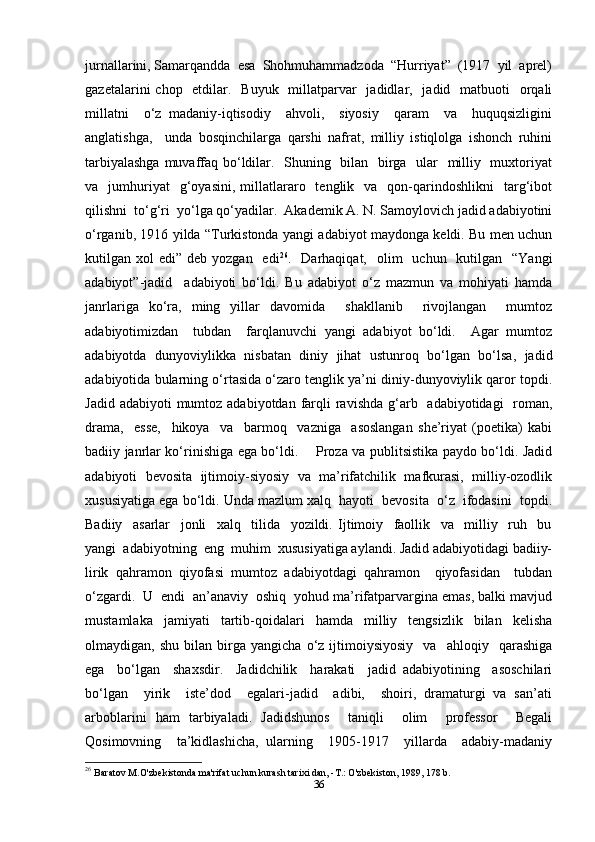 jurnallarini, Samarqandda  esa  Shohmuhammadzoda  “Hurriyat”  (1917  yil  aprel)
gazetalarini  chop   etdilar.   Buyuk   millatparvar    jadidlar,   jadid   matbuoti    orqali
millatni     o‘z   madaniy-iqtisodiy     ahvoli,     siyosiy     qaram     va     huquqsizligini
anglatishga,     unda   bosqinchilarga   qarshi   nafrat,   milliy   istiqlolga   ishonch   ruhini
tarbiyalashga  muvaffaq bo‘ldilar.   Shuning   bilan   birga   ular   milliy   muxtoriyat
va    jumhuriyat    g‘oyasini,  millatlararo    tenglik    va    qon-qarindoshlikni    targ‘ibot
qilishni  to‘g‘ri  yo‘lga qo‘yadilar.  Akademik A. N. Samoylovich jadid adabiyotini
o‘rganib, 1916 yilda “Turkistonda yangi adabiyot maydonga keldi. Bu men uchun
kutilgan xol   edi” deb  yozgan   edi 26
.    Darhaqiqat,    olim     uchun    kutilgan     “Yangi
adabiyot”-jadid     adabiyoti   bo‘ldi.   Bu   adabiyot   o‘z   mazmun   va   mohiyati   hamda
janrlariga   ko‘ra,   ming   yillar   davomida     shakllanib     rivojlangan     mumtoz
adabiyotimizdan     tubdan     farqlanuvchi   yangi   adabiyot   bo‘ldi.     Agar   mumtoz
adabiyotda   dunyoviylikka   nisbatan   diniy   jihat   ustunroq   bo‘lgan   bo‘lsa,   jadid
adabiyotida bularning o‘rtasida o‘zaro tenglik ya’ni diniy-dunyoviylik qaror topdi.
Jadid adabiyoti  mumtoz adabiyotdan  farqli  ravishda g‘arb   adabiyotidagi    roman,
drama,     esse,     hikoya     va     barmoq     vazniga     asoslangan   she’riyat   (poetika)   kabi
badiiy janrlar ko‘rinishiga ega bo‘ldi.       Proza va publitsistika paydo bo‘ldi. Jadid
adabiyoti   bevosita   ijtimoiy-siyosiy   va   ma’rifatchilik   mafkurasi,   milliy-ozodlik
xususiyatiga ega bo‘ldi. Unda mazlum xalq  hayoti  bevosita  o‘z  ifodasini  topdi.
Badiiy     asarlar     jonli     xalq     tilida     yozildi.   Ijtimoiy     faollik     va     milliy     ruh     bu
yangi  adabiyotning  eng  muhim  xususiyatiga aylandi. Jadid adabiyotidagi badiiy-
lirik   qahramon   qiyofasi   mumtoz   adabiyotdagi   qahramon     qiyofasidan     tubdan
o‘zgardi.  U  endi  an’anaviy  oshiq  yohud ma’rifatparvargina emas, balki mavjud
mustamlaka   jamiyati   tartib-qoidalari   hamda   milliy   tengsizlik   bilan   kelisha
olmaydigan,  shu   bilan   birga   yangicha   o‘z  ijtimoiysiyosiy     va    ahloqiy    qarashiga
ega     bo‘lgan     shaxsdir.     Jadidchilik     harakati     jadid   adabiyotining     asoschilari
bo‘lgan     yirik     iste’dod     egalari-jadid     adibi,     shoiri,   dramaturgi   va   san’ati
arboblarini   ham   tarbiyaladi.   Jadidshunos     taniqli     olim     professor     Begali
Qosimovning     ta’kidlashicha,   ularning     1905-1917     yillarda     adabiy-madaniy
26
  Baratov M.O'zbekistonda ma'rifat uchun kurash tarixi dan, -T.: O'zbekiston, 1989, 178 b.
36