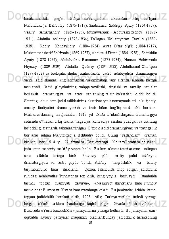 harakatchilikda     qizg‘in     faoliyat   ko‘rsatganlari     saksondan     ortiq     bo‘lgan.
Mahmudxo‘ja  Behbudiy  (1875-1919), Saidahmad  Siddiqiy  Ajziy  (1864-1927),
Vasliy     Samarqandiy     (1869-1925),   Munavvarqori     Abdurashidxonov     (1878-
1931),   Abdulla   Avloniy   (1878-1934), To‘lagan   Xo‘jamyorov   Tavallo   (1882-
1939),     Sidqiy     Xondayliqiy     (1884-1934),   Avaz   O‘tar   o‘g‘li   (1884-1919),
Muhammadsharif So‘fizoda (1869-1937), Abdurauf Fitrat  (1886-1938),  Sadriddin
Ayniy   (1878-1954),   Abdulvohid   Burxonov   (1875-1934),   Hamza   Hakimzoda
Niyoziy     (1889-1929),     Abdulla     Qodiriy     (1894-1938),   Abdulhamid   Cho‘lpon
(1897-1938)   va   boshqalar   shular   jumlasidandir.   Jadid     adabiyotida     dramaturgiya
ya’ni  jadid  dramasi  eng  sermahsul  va ommabop  janr  sifatida  alohida  ko‘zga
tashlanadi.   Jadid   g‘oyalarining   xalqqa yoyilishi,   singishi    va   amaliy   natijalar
berishida     dramaturgiya     va     teatr     san’atining   ta’sir   ko‘rsatishi   kuchli   bo‘ldi.
Shuning uchun ham jadid adiblarining aksariyat yirik nomayondalari   o‘z   ijodiy-
amaliy   faoliyatini    drama   yozish    va   teatr    bilan   bog‘liq holda   olib   bordilar.
Mutaxassislarning  aniqlashicha,  1917  yil  oktabr to‘ntarilishigacha dramaturgiya
sohasida o‘ttizdan ortiq drama, tragediya, kom ediya asarlari yozilgan va ularning
ko‘pchiligi teatrlarda sahnalashtirilgan. O‘zbek jadid dramaturgiyasi va teatriga ilk
bor   asos   solgan   Mahmudxo‘ja   Behbudiy   bo‘ldi.   Uning   “Padarkush”     dramasi
birinchi   bor   1914   yil   27   fevralda   Toshkentdagi   “Kolizey” teatrida qo‘yilishi
juda   katta   madaniy-ma’rifiy   voqea   bo‘ldi.   Bu   kun   o‘zbek   teatriga   asos     solingan
sana     sifatida     tarixga     kirdi.     Shunday     qilib,     milliy     jadid     adabiyoti
dramaturgiyasi   va   teatri   paydo   bo‘ldi.   Adabiy     tanqidchilik     va     badiiy
tarjimonchilik     ham     shakllandi.     Qozon,   Istanbulda   chop   etilgan   jadidchilik
ruhidagi   adabiyotlar   Turkistonga   tez   kirib,   keng   yoyila     boshlaydi.     Istanbulda
tashkil     topgan     «Jamiyati     xayriya»,     «Nashriyot   shirkatlari»   kabi   ijtimoiy
tashkilotlar Buxoro va Xivada ham maydonga keladi.  Bu jamiyatlar  ichida  kamol
topgan  jadidchilik  harakati  o‘sib,  1908 -  yilgi  Turkiya inqilobi  tufayli  yuzaga
kelgan     «Yosh     turklar»     harakatiga     taqlid     qilgan.     Xivada   «Yosh   xivaliklar»,
Buxoroda «Yosh buxoroliklar» jamiyatlarini yuzaga keltiradi. Bu jamiyatlar oxir-
oqibatda   siyosiy   partiyalar   maqomini   oladilar.Bunday   jadidchilik   harakatining
37 