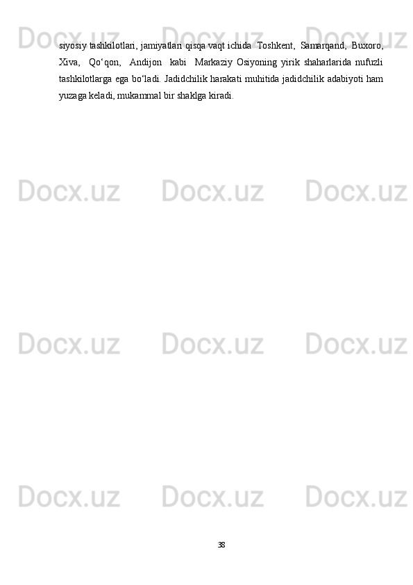 siyosiy tashkilotlari, jamiyatlari qisqa vaqt ichida  Toshkent,  Samarqand,  Buxoro,
Xiva,     Qo‘qon,     Andijon     kabi     Markaziy   Osiyoning   yirik   shaharlarida   nufuzli
tashkilotlarga ega bo‘ladi. Jadidchilik harakati muhitida jadidchilik adabiyoti ham
yuzaga keladi, mukammal bir shaklga kiradi. 
38 