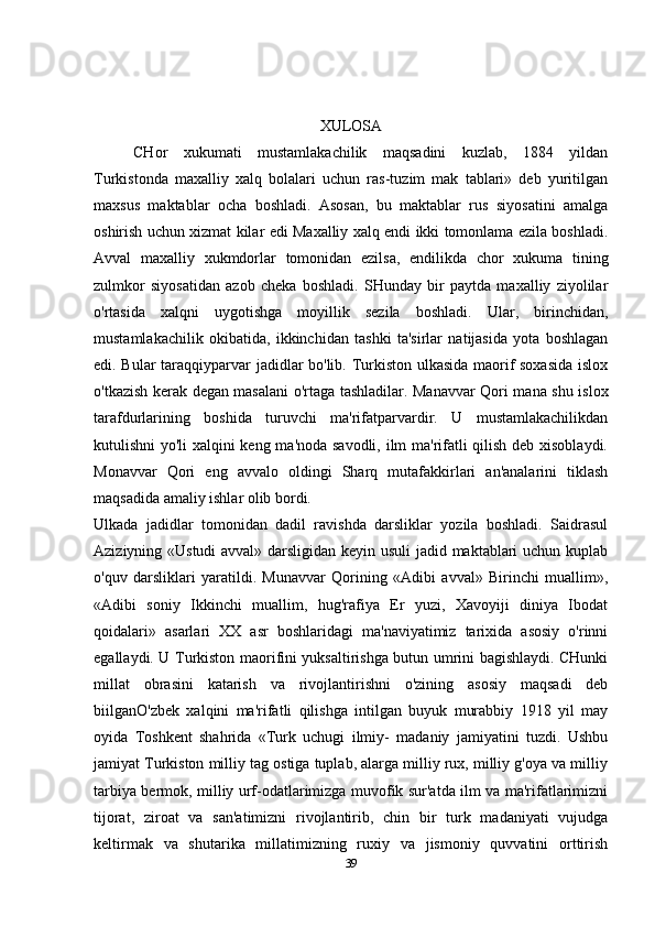 XULOSA
CHor   xukumati   mustamlakachilik   maqsadini   kuzlab,   1884   yildan
Turkistonda   maxalliy   xalq   bolalari   uchun   ras-tuzim   mak   tablari»   deb   yuritilgan
maxsus   maktablar   ocha   boshladi.   Asosan,   bu   maktablar   rus   siyosatini   amalga
oshirish uchun xizmat kilar edi Maxalliy xalq endi ikki tomonlama ezila boshladi.
Avval   maxalliy   xukmdorlar   tomonidan   ezilsa,   endilikda   chor   xukuma   tining
zulmkor   siyosatidan   azob   cheka   boshladi.   SHunday   bir   paytda   maxalliy   ziyolilar
o'rtasida   xalqni   uygotishga   moyillik   sezila   boshladi.   Ular,   birinchidan,
mustamlakachilik   okibatida,   ikkinchidan   tashki   ta'sirlar   natijasida   yota   boshlagan
edi. Bular taraqqiyparvar jadidlar bo'lib. Turkiston ulkasida maorif soxasida islox
o'tkazish kerak degan masalani o'rtaga tashladilar. Manavvar Qori mana shu islox
tarafdurlarining   boshida   turuvchi   ma'rifatparvardir.   U   mustamlakachilikdan
kutulishni yo'li  xalqini keng ma'noda savodli, ilm ma'rifatli qilish deb xisoblaydi.
Monavvar   Qori   eng   avvalo   oldingi   Sharq   mutafakkirlari   an'analarini   tiklash
maqsadida amaliy ishlar olib bordi.
Ulkada   jadidlar   tomonidan   dadil   ravishda   darsliklar   yozila   boshladi.   Saidrasul
Aziziyning «Ustudi  avval» darsligidan keyin usuli  jadid maktablari uchun kuplab
o'quv   darsliklari   yaratildi.   Munavvar   Qorining   «Adibi   avval»   Birinchi   muallim»,
«Adibi   soniy   Ikkinchi   muallim,   hug'rafiya   Er   yuzi,   Xavoyiji   diniya   Ibodat
qoidalari»   asarlari   XX   asr   boshlaridagi   ma'naviyatimiz   tarixida   asosiy   o'rinni
egallaydi. U Turkiston maorifini yuksaltirishga butun umrini bagishlaydi. CHunki
millat   obrasini   katarish   va   rivojlantirishni   o'zining   asosiy   maqsadi   deb
biilganO'zbek   xalqini   ma'rifatli   qilishga   intilgan   buyuk   murabbiy   1918   yil   may
oyida   Toshkent   shahrida   «Turk   uchugi   ilmiy-   madaniy   jamiyatini   tuzdi.   Ushbu
jamiyat Turkiston milliy tag ostiga tuplab, alarga milliy rux, milliy g'oya va milliy
tarbiya bermok, milliy urf-odatlarimizga muvofik sur'atda ilm va ma'rifatlarimizni
tijorat,   ziroat   va   san'atimizni   rivojlantirib,   chin   bir   turk   madaniyati   vujudga
keltirmak   va   shutarika   millatimizning   ruxiy   va   jismoniy   quvvatini   orttirish
39