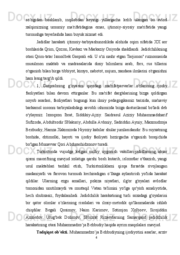 so ngidan   boshlanib,   inqilobdan   keyingi   yillargacha   kelib   ulangan   bu   avlodʻ
xalqimizning   umumiy   ma'rifatidagina   emas,   ijtimoiy-siyosiy   ma'rifatida   yangi
turmushga tayerlashda ham buyuk xizmat edi.
Jadidlar   harakati   ijtimoiy-tarbiyashunoslikda   alohida   oqim   sifatida   XX   asr
boshlarida Qrim, Qozon, Kavkaz va Markaziy Osiyoda shakllandi. Jadidchilikning
otasi Qrim-tatar Ismoilbek Gasprali edi. U o'zi nashr etgan Tarjimon" ruznomasida
musulmon   maktab   va   madrasalarida   diniy   bilimlarni   arab,   fors,   rus   tillarini
o'rganish bilan birga tibbiyot, kimyo, nabotot, nujum, xandasa ilmlarini o'rganishni
ham keng targ'ib qildi.
1,   Gaspralining   g oyasini   quyidagi   ma'rifatparvarlar   o'zlarining   ijodiy	
ʻ
faoliyatlari   bilan   davom   ettirganlar.   Bu   ma'rifat   darg'alarining   bizga   qoldirgan
noyob   asarlari,   faoliyatlari   bugungi   kun   ilmiy   pedagogikamiz   tarixida,   ma'naviy
barkamol insonni tarbiyalashdagi savobli ishimizda bizga dasturilamal bo'ladi deb
o'ylaymiz.   Isxoqxon   Ibrat,   Siddikiy-Ajziy.   Saidrasul   Aziziy   Muhammadsharif
Sufizoda, Abdultsodir SHakuriy, Abdulla Avloniy, Sadriddin Ayniy, Maxmudxoja
Bexbudiy, Hamza Xakimzoda Niyoziy kabilar shular jumlasidandir. Bu ruyxatning
boshida,   ehtimolki,   hayoti   va   ijodiy   faoliyati   hozirgacha   o'rganish   bosqichida
bo'lgan Munavvar Qori Abdurashidxonov turadi.
Turkistonda   vujudga   kelgan   milliy   uygonish   vakillari-jadidlarning   aksar
qismi   maorifning   mavjud   xolatiga   qarshi   bosh   kutarib,   isloxotlar   o'tkazish,   yangi
usul   maktablari   tashkil   etish,   Turkistonliklarni   qisqa   fursatda   rivojlangan
madaniyatli   va   farovon   turmush   kechiradigan   o lkaga   aylantirish   yo'lida   harakat	
ʻ
qildilar.   Ularning   ezgu   amallari,   pokiza   niyatlari,   ilg'or   g'oyalari   avlodlar
tomonidan   unutilmaydi   va   mustaqil   Vatan   ta'limini   yo'lga   qo'yish   amaliyotida,
hech   shubxasiz,   foydalaniladi.   Jadidchilik   harakatining   turli   soxadagi   g'oyalarini
bir   qator   olimlar   o zlarining   risolalari   va   ilmiy-metodik   qo'llanmalarida   ishlab	
ʻ
chiqdilar.   Begali   Qosimov,   Naim   Karimov,   Sotimjon   Xolboev,   Sirojiddin
Axmedov,   Ulug'bek   Dolimov,   SHuxrat   Rizaevlarning   Samarqand   jadidchilik
harakatining otasi Muhammadxo ja Behbudiy haqida ayrim maqolalari mavjud. 	
ʻ
Tadqiqot ob'ekti.   Muhammadxo ja Behbudiyning ijodiyotini asarlar, arxiv	
ʻ
4 