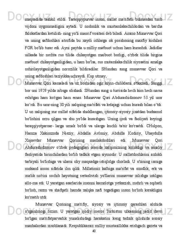 maqsadida   tashkil   etildi.   Taraqqiypurvar   inson,   millat   ma'rifatli   bulmasdan   turib
vijdoni   uygonmasligini   aytadi.   U   nodonlik   va   mustamlakachilikıdan   va   barcha
falokatlardan ketulish- ning yo'li maorif vositasi deb biladi. Ammo Munavvar Qori
va   uning   safdoshlari   atrofida   bu   xayrli   ishlarga   ok   posshoning   maxfiy   kishilari
FOR bo'lib turar edi. Ayni paytda u milliy matbuot uchun ham kurashdi. Jadidlar
uilkada   bir   nechta   rus   tilida   chikayotgan   maibuot   borligi,   o'zbek   tilida   birgina
matbuot chikayotganligidan, u ham  bo'lsa, rus mutamlakachilik siyosatini  amalga
oshirilayotganligidan   norozilik   bildiradilar.   SHundan   sung   munavvar   Qori   va
uning safdoshlari taziyikka uchraydi. Kup utmay,
Munavvar   Qori   kamaladi   va   uz   boshidan   ogir   kiyin-chiliklarni   o'tkazadi,   Sunggi
bor uni 1929 yilda xibsga olishadi. SHundan sung u turrisida hech kim hech narsa
eshitgan   ham   ko'rgan   ham   emas.   Munavvar   Qori   Abdurashidxonov   53   yil   umr
ko rdi. Bu umr-ning 30 yili xalqning ma'rifati va kelajagi uchun kurash bilan o tdi.ʻ ʻ
U uz xalqining xur millat sifatida shakllangan, ijtimoiy-siyosiy jixatdan burkamol
bo'lishini   orzu   qilgan   va   shu   yo'lda   kurashgan.   Uning   ijodi   va   faoliyati   keyingi
taraqqiyotparoar-   larga   umak   bo'ldi   va   ularga   kuchli   ta'sir   ko'rsatdi.   CHulpon,
Hamza   Xakimzoda   Nieziy,   Abdalla   Avloniy,   Abdulla   Kodiriy,   Ubaydulla
Xujaevlar   Munavvar   Qorining   maslakdoshlari   edi.   Munavvar   Qori
Abdurashidxonov   o'zbek   pedagoglari   orasida   xalqimizning   kolokligi   va   amaliy
faoliyatida   birinchilardan   bo'lib   tadkik   etgan   siymodir.   U   millatdoshlarini   axlokli
tarbiyali   bo'lishiga   va   ularni   oliy  maqsadga-istiqlolga  chorladi.   U  o'zining   ismiga
mokand   inson   sifatida   ilm   qildi.   Millatimiz   kalbiga   ma'rifat   va   ozodlik,   erk   va
xurlik   no'rini   sochib   hayotning   sertashvish   yo'llarini   munavvar   xilishga   intilgan
allo-ma edi. U yaratgan asarlarida insonni kamolotga yetkazish, mehrli va oqibatli
bo'lish,   raxm   va   shafqatli   hamda   xalqka   nafi   tegadigan   inson   bo'lish   kerakligini
ko'rsatib utdi.
Munavvar   Qorining   ma'rifiy,   siyosiy   va   ijtimoiy   qarashlari   alohida
o'rganilmogi   lozim.   U   yaratgan   ijodiy   meros   Turkiston   ulkasining   jadid   davri
bo'lgan   ma'rifatparvarlik   yunalishidagi   harakatini   keng   tadxik   qilishida   asosiy
manbalardan xisoblanadi. Respublikamiz milliy mustasillikka erishgach gazeta va
40 