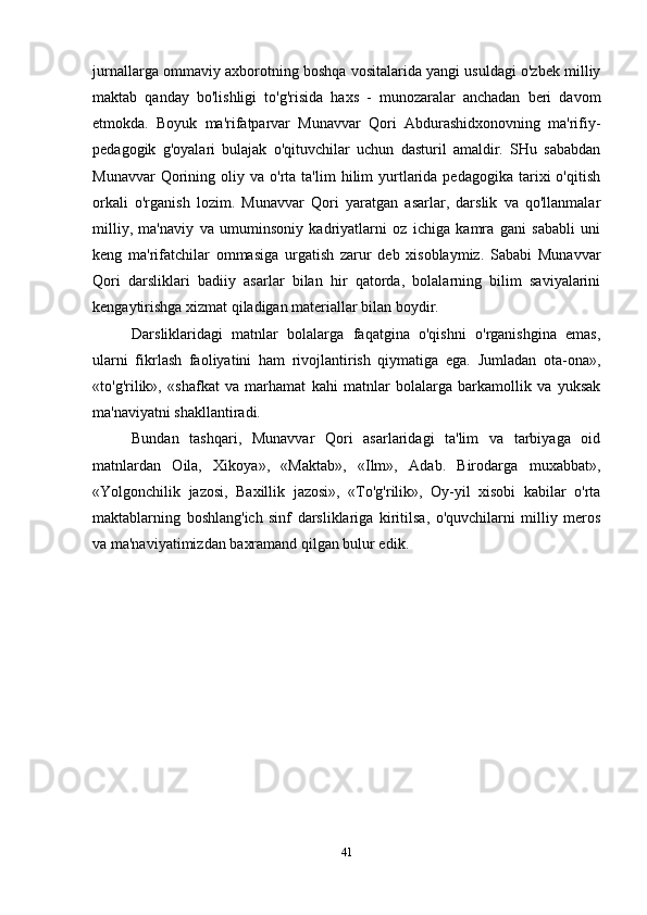 jurnallarga ommaviy axborotning boshqa vositalarida yangi usuldagi o'zbek milliy
maktab   qanday   bo'lishligi   to'g'risida   haxs   -   munozaralar   anchadan   beri   davom
etmokda.   Boyuk   ma'rifatparvar   Munavvar   Qori   Abdurashidxonovning   ma'rifiy-
pedagogik   g'oyalari   bulajak   o'qituvchilar   uchun   dasturil   amaldir.   SHu   sababdan
Munavvar  Qorining  oliy  va  o'rta   ta'lim   hilim  yurtlarida   pedagogika  tarixi   o'qitish
orkali   o'rganish   lozim.   Munavvar   Qori   yaratgan   asarlar,   darslik   va   qo'llanmalar
milliy,   ma'naviy   va   umuminsoniy   kadriyatlarni   oz   ichiga   kamra   gani   sababli   uni
keng   ma'rifatchilar   ommasiga   urgatish   zarur   deb   xisoblaymiz.   Sababi   Munavvar
Qori   darsliklari   badiiy   asarlar   bilan   hir   qatorda,   bolalarning   bilim   saviyalarini
kengaytirishga xizmat qiladigan materiallar bilan boydir.
Darsliklaridagi   matnlar   bolalarga   faqatgina   o'qishni   o'rganishgina   emas,
ularni   fikrlash   faoliyatini   ham   rivojlantirish   qiymatiga   ega.   Jumladan   ota-ona»,
«to'g'rilik»,   «shafkat   va   marhamat   kahi   matnlar   bolalarga   barkamollik   va   yuksak
ma'naviyatni shakllantiradi.
Bundan   tashqari,   Munavvar   Qori   asarlaridagi   ta'lim   va   tarbiyaga   oid
matnlardan   Oila,   Xikoya»,   «Maktab»,   «Ilm»,   Adab.   Birodarga   muxabbat»,
«Yolgonchilik   jazosi,   Baxillik   jazosi»,   «To'g'rilik»,   Oy-yil   xisobi   kabilar   o'rta
maktablarning   boshlang'ich   sinf   darsliklariga   kiritilsa,   o'quvchilarni   milliy   meros
va ma'naviyatimizdan baxramand qilgan bulur edik.
41 