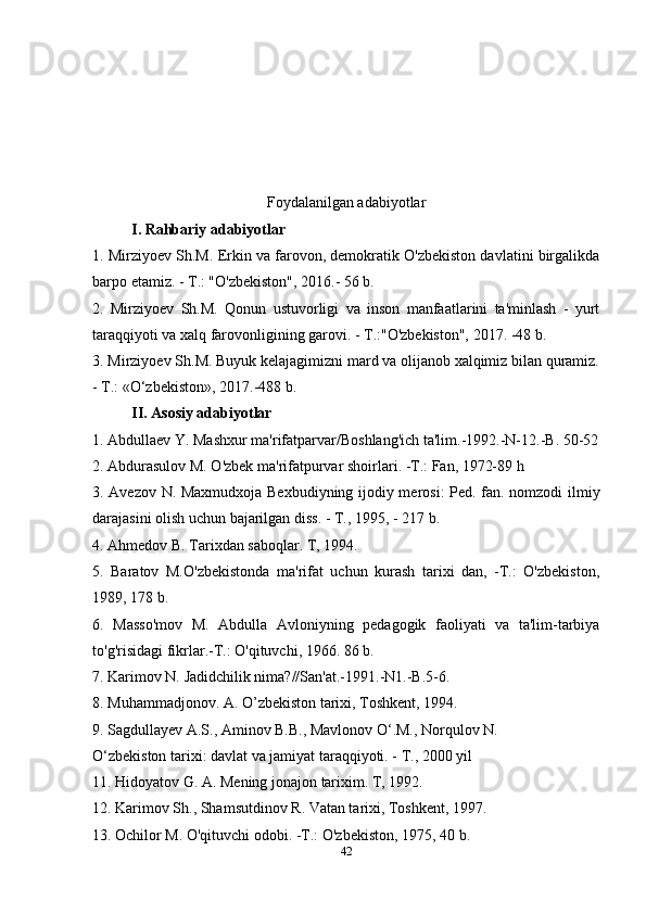 Foydalanilgan adabiyotlar
I. Rahbariy adabiyotlar
1. Mirziyoev Sh.M. Erkin va farovon, demokratik O'zbekiston davlatini birgalikda
barpo etamiz. - T.: "O'zbekiston", 2016.- 56 b.
2.   Mirziyoev   Sh.M.   Qonun   ustuvorligi   va   inson   manfaatlarini   ta'minlash   -   yurt
taraqqiyoti va xalq farovonligining garovi. - T.:"O'zbekiston", 2017. -48 b. 
3. Mirziyoev Sh.M. Buyuk kelajagimizni mard va olijanob xalqimiz bilan quramiz.
- T.: «O‘zbekiston», 2017.-488 b. 
II. Asosiy adabiyotlar
1. Abdullaev Y. Mashxur ma'rifatparvar/Boshlang'ich ta'lim.-1992.-N-12.-B. 50-52
2. Abdurasulov M. O'zbek ma'rifatpurvar shoirlari. -T.: Fan, 1972-89 h
3. Avezov N. Maxmudxoja Bexbudiyning ijodiy merosi: Ped. fan. nomzodi ilmiy
darajasini olish uchun bajarilgan diss. - T., 1995, - 217 b.
4. Ahmedov B. Tarixdan saboqlar. T, 1994.
5.   Baratov   M.O'zbekistonda   ma'rifat   uchun   kurash   tarixi   dan,   -T.:   O'zbekiston,
1989, 178 b.
6.   Masso'mov   M.   Abdulla   Avloniyning   pedagogik   faoliyati   va   ta'lim-tarbiya
to'g'risidagi fikrlar.-T.: O'qituvchi, 1966. 86 b.
7. Karimov N. Jadidchilik nima?//San'at.-1991.-N1.-B.5-6.
8. Muhammadjonov. A. O’zbekiston tarixi, Toshkent, 1994.
9. Sagdullayev A.S., Aminov B.B., Mavlonov O‘.M., Norqulov N.
O‘zbekiston tarixi: davlat va jamiyat taraqqiyoti. - T., 2000 yil
11. Hidoyatov G. A. Mening jonajon tarixim. T, 1992.
12. Karimov Sh., Shamsutdinov R. Vatan tarixi, Toshkent, 1997.
13. Ochilor M. O'qituvchi odobi. -T.: O'zbekiston, 1975, 40 b.
42 