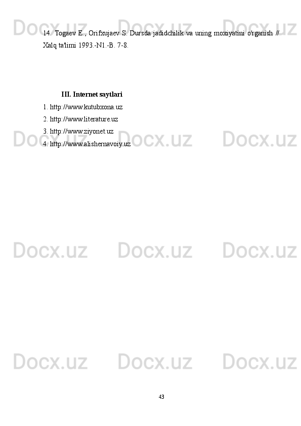 14.   Togaev   E.,   Orifxujaev   S.   Dursda   jadidchilik   va   uning   moxiyatini   o'rganish   //
Xalq ta'limi 1993.-N1.-B. 7-8.
III. Internet saytlari
1. http://www.kutubxona.uz
2. http://www.literature.uz
3. http://www.ziyonet.uz
4. http://www.alishernavoiy.uz
43 