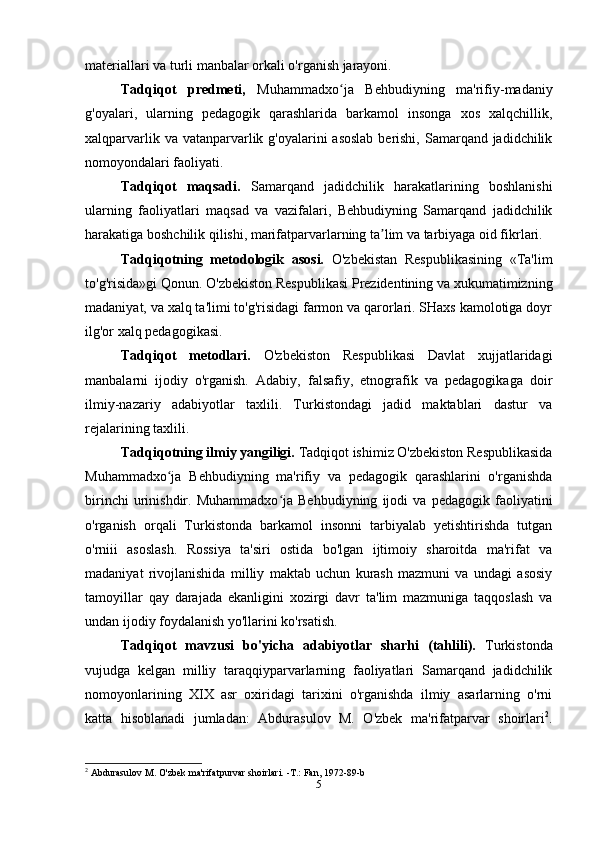 materiallari va turli manbalar orkali o'rganish jarayoni. 
Tadqiqot   predmeti,   Muhammadxo ja   Behbudiyning   ma'rifiy-madaniyʻ
g'oyalari,   ularning   pedagogik   qarashlarida   barkamol   insonga   xos   xalqchillik,
xalqparvarlik va vatanparvarlik g'oyalarini  asoslab  berishi, Samarqand jadidchilik
nomoyondalari faoliyati.
Tadqiqot   maqsadi.   Samarqand   jadidchilik   harakatlarining   boshlanishi
ularning   faoliyatlari   maqsad   va   vazifalari,   Behbudiyning   Samarqand   jadidchilik
harakatiga boshchilik qilishi, marifatparvarlarning ta lim va tarbiyaga oid fikrlari.	
ʼ
Tadqiqotning   metodologik   asosi.   O'zbekistan   Respublikasining   «Ta'lim
to'g'risida»gi Qonun. O'zbekiston Respublikasi Prezidentining va xukumatimizning
madaniyat, va xalq ta'limi to'g'risidagi farmon va qarorlari. SHaxs kamolotiga doyr
ilg'or xalq pedagogikasi.
Tadqiqot   metodlari.   O'zbekiston   Respublikasi   Davlat   xujjatlaridagi
manbalarni   ijodiy   o'rganish.   Adabiy,   falsafiy,   etnografik   va   pedagogikaga   doir
ilmiy-nazariy   adabiyotlar   taxlili.   Turkistondagi   jadid   maktablari   dastur   va
rejalarining taxlili.
Tadqiqotning ilmiy yangiligi.  Tadqiqot ishimiz O'zbekiston Respublikasida
Muhammadxo ja   Behbudiyning   ma'rifiy   va   pedagogik   qarashlarini   o'rganishda	
ʻ
birinchi   urinishdir.   Muhammadxo ja   Behbudiyning   ijodi   va   pedagogik   faoliyatini	
ʻ
o'rganish   orqali   Turkistonda   barkamol   insonni   tarbiyalab   yetishtirishda   tutgan
o'rniii   asoslash.   Rossiya   ta'siri   ostida   bo'lgan   ijtimoiy   sharoitda   ma'rifat   va
madaniyat   rivojlanishida   milliy   maktab   uchun   kurash   mazmuni   va   undagi   asosiy
tamoyillar   qay   darajada   ekanligini   xozirgi   davr   ta'lim   mazmuniga   taqqoslash   va
undan ijodiy foydalanish yo'llarini ko'rsatish.
Tadqiqot   mavzusi   bo'yicha   adabiyotlar   sharhi   (tahlili).   Turkistonda
vujudga   kelgan   milliy   taraqqiyparvarlarning   faoliyatlari   Samarqand   jadidchilik
nomoyonlarining   XIX   asr   oxiridagi   tarixini   o'rganishda   ilmiy   asarlarning   o'rni
katta   hisoblanadi   jumladan:   Abdurasulov   M.   O'zbek   ma'rifatparvar   shoirlari 2
.
2
 Abdurasulov M. O'zbek ma'rifatpurvar shoirlari. -T.: Fan, 1972-89-b
5