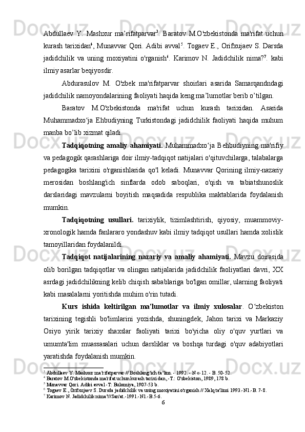 Abdullaev   Y.   Mashxur   ma’rifatparvar 3
.   Baratov   M.O'zbekistonda   ma'rifat   uchun
kurash tarixidan 4
, Munavvar  Qori. Adibi avval 5
. Togaev E., Orifxujaev S. Darsda
jadidchilik   va   uning   moxiyatini   o'rganish 6
.   Karimov   N.   Jadidchilik   nima? 7
.   kabi
ilmiy asarlar beqiyosdir.
Abdurasulov   M.   O'zbek   ma'rifatparvar   shoirlari   asarida   Samarqandndagi
jadidchilik namoyondalarining faoliyati haqida keng ma’lumotlar berib o’tilgan.
Baratov   M.O'zbekistonda   ma'rifat   uchun   kurash   tarixidan.   Asarida
Muhammadxo ja   Ehbudiyning   Turkistondagi   jadidchilik   faoliyati   haqida   muhumʻ
manba bo’lib xizmat qiladi.
Tadqiqotning   amaliy   ahamiyati.   Muhammadxo ja   Behbudiyning   ma'rifiy	
ʻ
va pedagogik qarashlariga doir ilmiy-tadqiqot natijalari o'qituvchilarga, talabalarga
pedagogika   tarixini   o'rganishlarida   qo'l   keladi.   Munavvar   Qorining   ilmiy-nazariy
merosidan   boshlang'ich   sinflarda   odob   saboqlari,   o'qish   va   tabiatshunoslik
darslaridagi   mavzularni   boyitish   maqsadida   respublika   maktablarida   foydalanish
mumkin.
Tadqiqotning   usullari.   tarixiylik,   tizimlashtirish,   qiyosiy,   muammoviy-
xronologik hamda fanlararo yondashuv kabi ilmiy tadqiqot usullari hamda xolislik
tamoyillaridan foydalanildi.
Tadqiqot   natijalarining   nazariy   va   amaliy   ahamiyati.   Mavzu   doirasida
olib   borilgan   tadqiqotlar   va   olingan   natijalarida   jadidchilik   faoliyatlari   davri,   XX
asrdagi jadidchilikning kelib chiqish sabablariga bo'lgan omillar, ularning faoliyati
kabi masalalarni yoritishda muhim o'rin tutadi.
Kurs   ishida   keltirilgan   ma'lumotlar   va   ilmiy   xulosalar .   O zbekiston	
ʻ
tarixining   tegishli   bo'limlarini   yozishda,   shuningdek,   Jahon   tarixi   va   Markaziy
Osiyo   yirik   tarixiy   shaxslar   faoliyati   tarixi   bo'yicha   oliy   o'quv   yurtlari   va
umumta'lim   muassasalari   uchun   darsliklar   va   boshqa   turdagi   o'quv   adabiyotlari
yaratishda foydalanish mumkin.
3
 Abdullaev Y. Mashxur ma’rifatparvar // Boshlang’ich ta’ lim. - 1992. - N «-12. - B. 50-52.
4
 Baratov M.O'zbekistonda ma'rifat uchun kurash tarixi dan, -T.: O'zbekiston, 1989, 178 b.
5
 Munavvar Qori. Adibi avval -T: Bulomiya, 1907-53 b.
6
 Togaev E., Orifxujaev S. Dursda jadidchilik va uning moxiyatini o'rganish // Xalq ta'limi 1993.-N1.-B. 7-8.
7
 Karimov N. Jadidchilik nima?//San'at.-1991.-N1.-B.5-6.
6 