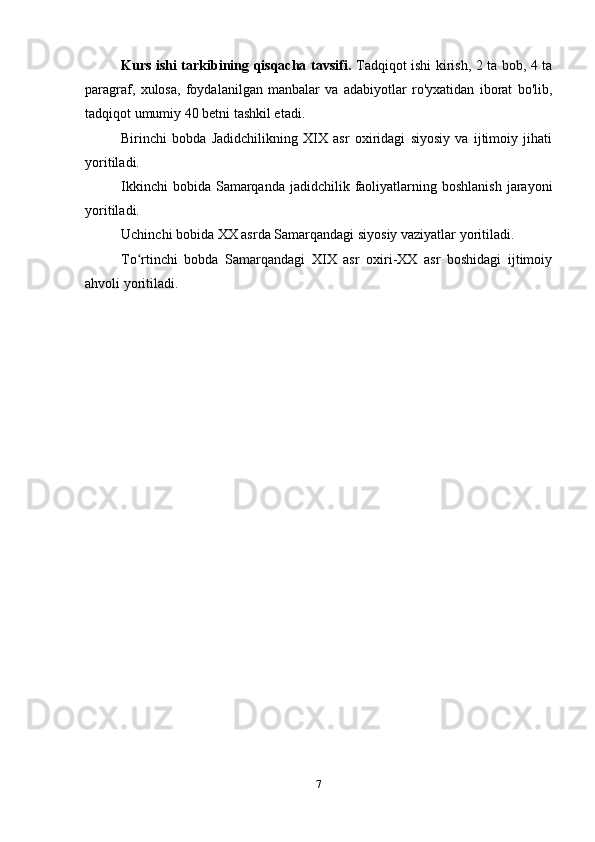 Kurs ishi tarkibining qisqacha tavsifi.   Tadqiqot ishi kirish, 2 ta bob, 4 ta
paragraf,   xulosa,   foydalanilgan   manbalar   va   adabiyotlar   ro'yxatidan   iborat   bo'lib,
tadqiqot umumiy 40 betni tashkil etadi.
Birinchi   bobda   Jadidchilikning   XIX   asr   oxiridagi   siyosiy   va   ijtimoiy   jihati
yoritiladi.
Ikkinchi   bobida Samarqanda  jadidchilik faoliyatlarning boshlanish   jarayoni
yoritiladi.
Uchinchi bobida XX asrda Samarqandagi siyosiy vaziyatlar yoritiladi. 
To rtinchi   bobda   Samarqandagi   XIX   asr   oxiri-XX   asr   boshidagi   ijtimoiyʻ
ahvoli yoritiladi.
7 