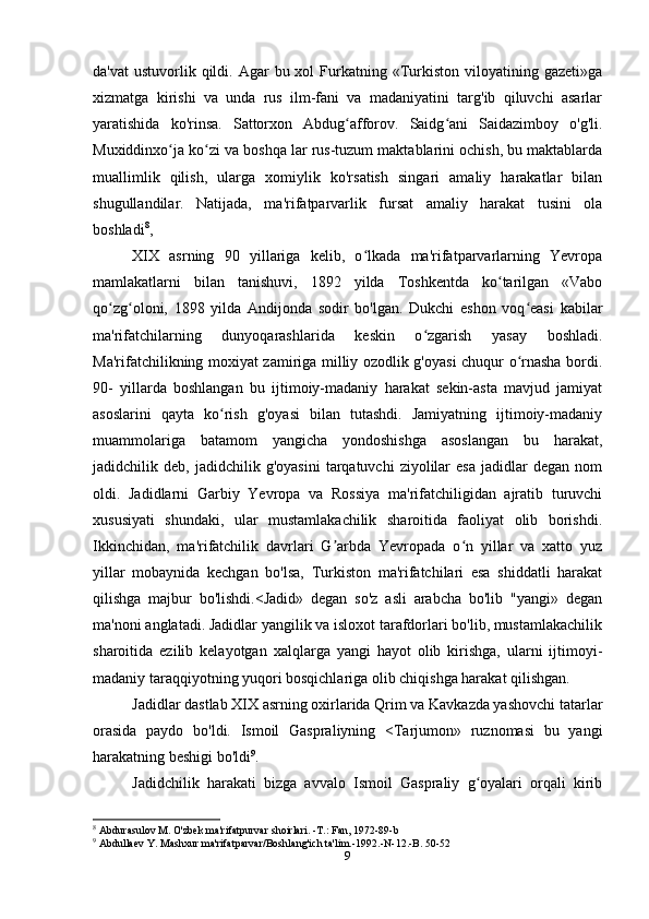 da'vat   ustuvorlik qildi. Agar   bu xol   Furkatning  «Turkiston viloyatining  gazeti»ga
xizmatga   kirishi   va   unda   rus   ilm-fani   va   madaniyatini   targ'ib   qiluvchi   asarlar
yaratishida   ko'rinsa.   Sattorxon   Abdug afforov.   Saidg ani   Saidazimboy   o'g'li.ʻ ʻ
Muxiddinxo ja ko zi va boshqa lar rus-tuzum maktablarini ochish, bu maktablarda	
ʻ ʻ
muallimlik   qilish,   ularga   xomiylik   ko'rsatish   singari   amaliy   harakatlar   bilan
shugullandilar.   Natijada,   ma'rifatparvarlik   fursat   amaliy   harakat   tusini   ola
boshladi 8
,
XIX   asrning   90   yillariga   kelib,   o lkada   ma'rifatparvarlarning   Yevropa	
ʻ
mamlakatlarni   bilan   tanishuvi,   1892   yilda   Toshkentda   ko tarilgan   «Vabo	
ʻ
qo zg oloni,   1898   yilda   Andijonda   sodir   bo'lgan.   Dukchi   eshon   voq easi   kabilar	
ʻ ʻ ʻ
ma'rifatchilarning   dunyoqarashlarida   keskin   o zgarish   yasay   boshladi.	
ʻ
Ma'rifatchilikning moxiyat zamiriga milliy ozodlik g'oyasi chuqur o rnasha bordi.	
ʻ
90-   yillarda   boshlangan   bu   ijtimoiy-madaniy   harakat   sekin-asta   mavjud   jamiyat
asoslarini   qayta   ko rish   g'oyasi   bilan   tutashdi.   Jamiyatning   ijtimoiy-madaniy	
ʻ
muammolariga   batamom   yangicha   yondoshishga   asoslangan   bu   harakat,
jadidchilik  deb,   jadidchilik  g'oyasini   tarqatuvchi   ziyolilar   esa   jadidlar   degan   nom
oldi.   Jadidlarni   Garbiy   Yevropa   va   Rossiya   ma'rifatchiligidan   ajratib   turuvchi
xususiyati   shundaki,   ular   mustamlakachilik   sharoitida   faoliyat   olib   borishdi.
Ikkinchidan,   ma'rifatchilik   davrlari   G arbda   Yevropada   o n   yillar   va   xatto   yuz	
ʼ ʻ
yillar   mobaynida   kechgan   bo'lsa,   Turkiston   ma'rifatchilari   esa   shiddatli   harakat
qilishga   majbur   bo'lishdi.<Jadid»   degan   so'z   asli   arabcha   bo'lib   "yangi»   degan
ma'noni anglatadi. Jadidlar yangilik va isloxot tarafdorlari bo'lib, mustamlakachilik
sharoitida   ezilib   kelayotgan   xalqlarga   yangi   hayot   olib   kirishga,   ularni   ijtimoyi-
madaniy taraqqiyotning yuqori bosqichlariga olib chiqishga harakat qilishgan.
Jadidlar dastlab XIX asrning oxirlarida Qrim va Kavkazda yashovchi tatarlar
orasida   paydo   bo'ldi.   Ismoil   Gaspraliyning   <Tarjumon»   ruznomasi   bu   yangi
harakatning beshigi bo'ldi 9
.
Jadidchilik   harakati   bizga   avvalo   Ismoil   Gaspraliy   g oyalari   orqali   kirib	
ʻ
8
  Abdurasulov M. O'zbek ma'rifatpurvar shoirlari. -T.: Fan, 1972-89-b
9
 Abdullaev Y. Mashxur ma'rifatparvar/Boshlang'ich ta'lim.-1992.-N-12.-B. 50-52
9 