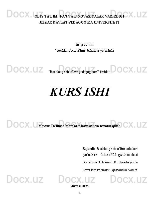 OLIY TA’LIM,  FAN VA INNOVASIYALAR VAZIRLIGI 
JIZZAX DAVLAT PEDAGOGIKA UNIVERSITETI
 
Sirtqi bo`lim 
“Boshlang ich ta’lim” bakalavr yo nalishiʻ ʻ
“Boshlang ich ta’lim pedagogikasi” fanidan	
ʻ
KURS ISHI
Mavzu: Ta’limda bilimlarni baxolash va nazorat qilish
                                                      Bajardi:   Boshlang ich ta’lim bakalavr	
ʻ
yo nalishi    2-kurs 506- guruh talabasi 	
ʻ
Asqarova Gulzamon  Kuchkarbayevna
                                       Kurs ishi rahbari:  Djavlanova Nodira
Jizzax-2025
1 