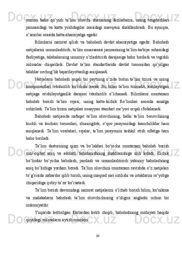 yomon   baho   qo’yish   ta’lim   oluvchi   shaxsining   fazilatlarini,   uning   tengdoshlari
jamoasidagi   va   katta   yoshdagilar   orasidagi   mavqeini   shakllantiradi.   Bu   ayniqsa,
o’smirlar orasida katta ahamiyatga egadir.
Bilimlarni   nazorat   qilish   va   baholash   davlat   ahamiyatiga   egadir.   Baholash
natijalarini umumlashtirib, ta’lim muassasasi jamoasining ta’lim-tarbiya sohasidagi
faoliyatiga, talabalarning umumiy o’zlashtirish darajasiga baho beriladi va tegishli
xulosalar   chiqariladi.   Davlat   ta’lim   standartlarida   davlat   tomonidan   qo’yilgan
talablar nechog’lik bajarilayottanligi aniqlanadi.
Natijalarni   baholash   orqali   bir   paytning   o’zida   butun   ta’lim   tizimi   va   uning
komponentlari   tekshirilib   ko’rilishi   kerak.   Bu   bilan   ta’lim   tizimidA   kutilayotgan
natijaga   erishilayotganlik   darajasi   tekshirilib   o’lchanadi.   Bilimlarni   muntazam
baholab   borish   ta’lim   rejasi,   uning   katta-kichik   Bo’limlari   asosida   amalga
oshiriladi. Ta’lim tizimi natijalari muayyan standart me’yori orqali ifodalanadi.
Baholash   natijasida   nafaqat   ta’lim   oluvchining,   balki   ta’lim   beruvchining
kuchli   va   kuchsiz   tomonlari,   shuningdek,   o’quv   jarayonidagi   kamchiliklar   ham
aniqlanadi.   Ta’lim   vositalari,   rejalar,   ta’lim   jarayonini   tashkil   etish   sifatiga   ham
baho beriladi.
Ta’lim   dasturining   qism   va   bo’laklari   bo’yicha   muntazam   baholab   borish
oxir-oqibat   aniq   va   adolatli   baholanishning   shakllanishiga   olib   keladi.   Kichik
bo’limlar   bo’yicha   baholash,   jamlash   va   umumlashtirish   yakuniy   baholashning
aniq bo’lishiga yordam beradi. Ta’lim oluvchini muntazam ravishda o’z natijalari
to’g’risida xabardor qilib turish, uning maqsad sari intilishi va istaklarini ro’yobga
chiqarishga ijobiy ta’sir ko’rsatadi.
Ta’lim berish davomidagi nazorat natijalarini o’lchab borish bilim, ko’nikma
va   malakalarni   baholash   ta’lim   oluvchichining   o’zligini   anglashi   uchun   bir
imkoniyatdir.
Yuqorida   keltirilgan   fikrlardan   kelib   chiqib,   baholashning   mohiyati   haqida
quyidagi xulosalarni aytish mumkin:
10 