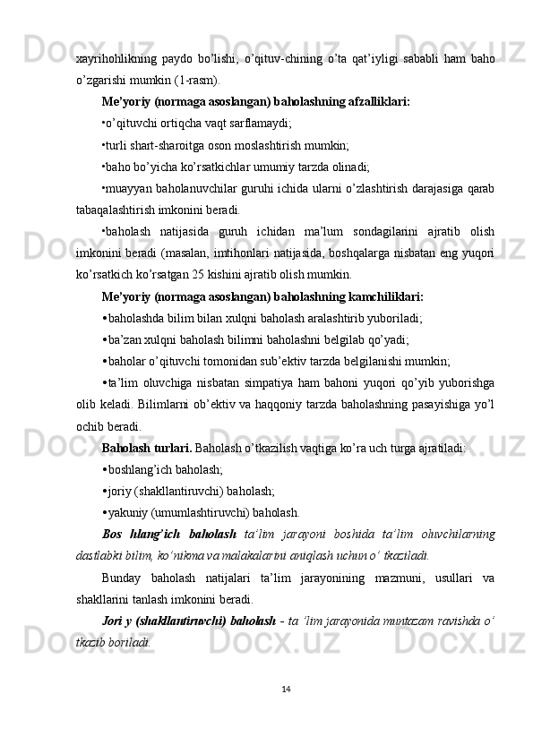 xayrihohlikning   paydo   bo ’ lishi ,   o ’ qituv - chining   o ’ ta   qat ’ iyligi   sababli   ham   baho
o ’ zgarishi   mumkin  (1- rasm ).
Me’yoriy (normaga asoslangan) baholashning afzalliklari:
•o’qituvchi ortiqcha vaqt sarflamaydi;
•turli shart-sharoitga oson moslashtirish mumkin;
•baho bo’yicha ko’rsatkichlar umumiy tarzda olinadi;
•muayyan baholanuvchilar guruhi ichida ularni o’zlashtirish darajasiga qarab
tabaqalashtirish imkonini beradi.
•baholash   natijasida   guruh   ichidan   ma’lum   sondagilarini   ajratib   olish
imkonini beradi (masalan, imtihonlari natijasida, boshqalarga nisbatan eng yuqori
ko’rsatkich ko’rsatgan 25 kishini ajratib olish mumkin.
Me’yoriy (normaga asoslangan) baholashning kamchiliklari:
• baholashda bilim bilan xulqni baholash aralashtirib yuboriladi;
• ba’zan xulqni baholash bilimni baholashni belgilab qo’yadi;
• baholar o’qituvchi tomonidan sub’ektiv tarzda belgilanishi mumkin;
• ta’lim   oluvchiga   nisbatan   simpatiya   ham   bahoni   yuqori   qo’yib   yuborishga
olib keladi. Bilimlarni ob’ektiv va haqqoniy tarzda baholashning pasayishiga yo’l
ochib beradi.
Baholash turlari.  Baholash o’tkazilish vaqtiga ko’ra uch turga ajratiladi:
• boshlang’ich baholash;
• joriy (shakllantiruvchi) baholash;
• yakuniy (umumlashtiruvchi) baholash.
Bos   hlang ’ ich   baholash   ta ’ lim   jarayoni   boshida   ta ’ lim   oluvchilarning
dastlabki   bilim ,  ko ’ nikma   va   malakalarini   aniqlash   uchun   o ’  tkaziladi .
Bunday   baholash   natijalari   ta’lim   jarayonining   mazmuni,   usullari   va
shakllarini tanlash imkonini beradi.
Jori y (shakllantiruvchi) baholash   - ta ’lim jarayonida muntazam ravishda o’
tkazib  boriladi.
14 
