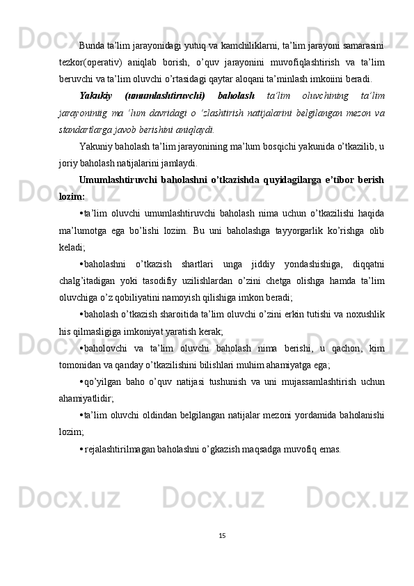 Bunda ta’lim jarayonidagi yutuq va kamchiliklarni, ta’lim jarayoni samarasini
tezkor(operativ)   aniqlab   borish,   o’quv   jarayonini   muvofiqlashtirish   va   ta’lim
beruvchi va ta’lim oluvchi o’rtasidagi qaytar aloqani ta’minlash imkoiini beradi.
Yakukiy   (umumlashtiruvchi)   baholash   ta’lim   oluvchining   ta’lim
jarayoniniig   ma   ’lum   davridagi   o   ’zlashtirish   natijalarini   belgilangan   mezon   va
standartlarga  javob berishini aniqlaydi.
Yakuniy baholash ta’lim jarayonining ma’lum bosqichi yakunida o’tkazilib, u
joriy baholash natijalarini jamlaydi.
Umumlashtiruvchi   baholashni   o’tkazishda   quyidagilarga   e’tibor   berish
lozim:
• ta’lim   oluvchi   umumlashtiruvchi   baholash   nima   uchun   o’tkazilishi   haqida
ma’lumotga   ega   bo’lishi   lozim.   Bu   uni   baholashga   tayyorgarlik   ko’rishga   olib
keladi;
• baholashni   o ’ tkazish   shartlari   unga   jiddiy   yondashishiga ,   diqqatni
chalg ’ itadigan   yoki   tasodifiy   uzilishlardan   o ’ zini   chetga   olishga   hamda   ta ’ lim
oluvchiga   o ’ z   qobiliyatini   namoyish   qilishiga   imkon   beradi ;
• baholash   o ’ tkazish   sharoitida   ta ’ lim   oluvchi   o ’ zini   erkin   tutishi   va   noxushlik
his   qilmasligiga   imkoniyat   yaratish   kerak ;
• baholovchi   va   ta ’ lim   oluvchi   baholash   nima   berishi ,   u   qachon ,   kim
tomonidan   va   qanday   o ’ tkazilishini   bilishlari   muhim   ahamiyatga   ega ;
• qo ’ yilgan   baho   o ’ quv   natijasi   tushunish   va   uni   mujassamlashtirish   uchun
ahamiyatlidir ;
• ta’lim oluvchi  oldindan belgilangan natijalar  mezoni  yordamida baholanishi
lozim;
•   rejalashtirilmagan baholashni o’gkazish maqsadga muvofiq emas.
15 