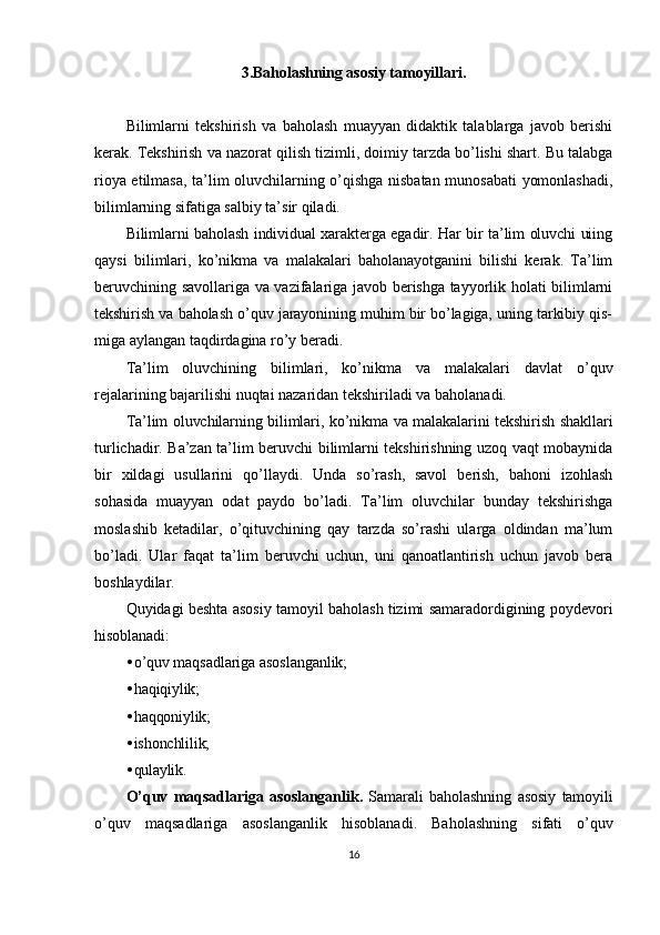 3.Baholashning asosiy tamoyillari.
Bilimlarni   tekshirish   va   baholash   muayyan   didaktik   talablarga   javob   berishi
kerak. Tekshirish va nazorat qilish tizimli, doimiy tarzda bo’lishi shart. Bu talabga
rioya etilmasa, ta’lim oluvchilarning o’qishga nisbatan munosabati yomonlashadi,
bilimlarning sifatiga salbiy ta’sir qiladi.
Bilimlarni baholash individual xarakterga egadir. Har bir ta’lim oluvchi uiing
qaysi   bilimlari,   ko’nikma   va   malakalari   baholanayotganini   bilishi   kerak.   Ta’lim
beruvchining savollariga va vazifalariga javob berishga tayyorlik holati bilimlarni
tekshirish va baholash o’quv jarayonining muhim bir bo’lagiga, uning tarkibiy qis-
miga aylangan taqdirdagina ro’y beradi.
Ta’lim   oluvchining   bilimlari,   ko’nikma   va   malakalari   davlat   o’quv
rejalarining bajarilishi nuqtai nazaridan tekshiriladi va baholanadi.
Ta’lim oluvchilarning bilimlari, ko’nikma va malakalarini tekshirish shakllari
turlichadir. Ba’zan ta’lim beruvchi bilimlarni tekshirishning uzoq vaqt mobaynida
bir   xildagi   usullarini   qo’llaydi.   Unda   so’rash,   savol   berish,   bahoni   izohlash
sohasida   muayyan   odat   paydo   bo’ladi.   Ta’lim   oluvchilar   bunday   tekshirishga
moslashib   ketadilar,   o’qituvchining   qay   tarzda   so’rashi   ularga   oldindan   ma’lum
bo’ladi.   Ular   faqat   ta’lim   beruvchi   uchun,   uni   qanoatlantirish   uchun   javob   bera
boshlaydilar.
Quyidagi beshta asosiy tamoyil baholash tizimi samaradordigining poydevori
hisoblanadi:
• o’quv maqsadlariga asoslanganlik;
• haqiqiylik;
• haqqoniylik;
• ishonchlilik;
• qulaylik.
O ’ quv   maqsadlariga   asoslanganlik .   Samarali   baholashning   asosiy   tamoyili
o ’ quv   maqsadlariga   asoslanganlik   hisoblanadi .   Baholashning   sifati   o ’ quv
16 