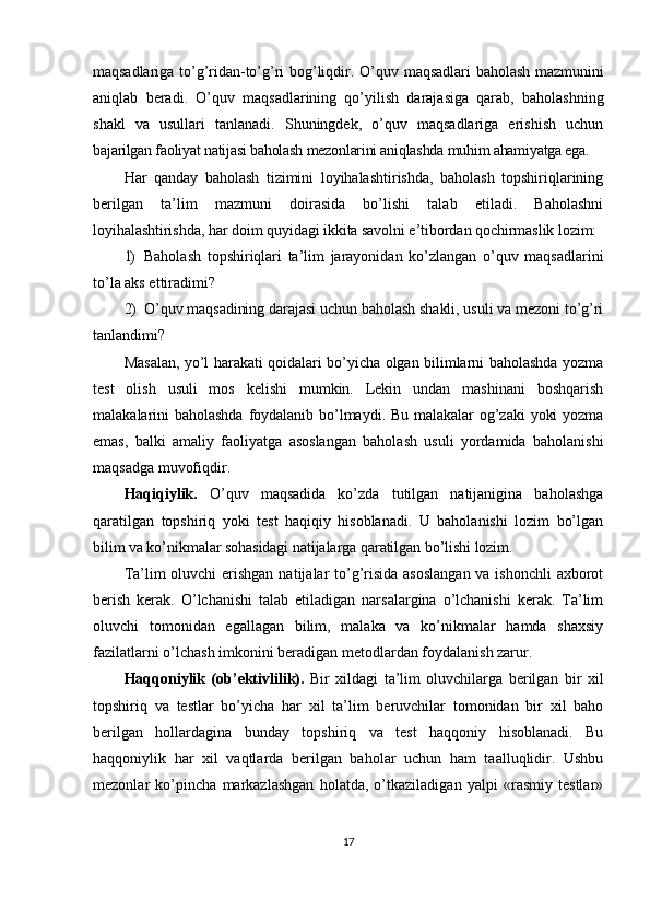 maqsadlariga   to ’ g ’ ridan - to ’ g ’ ri   bog ’ liqdir .   O ’ quv   maqsadlari   baholash   mazmunini
aniqlab   beradi .   O’quv   maqsadlarining   qo’yilish   darajasiga   qarab,   baholashning
shakl   va   usullari   tanlanadi.   Shuningdek,   o’quv   maqsadlariga   erishish   uchun
bajarilgan faoliyat natijasi baholash mezonlarini aniqlashda muhim ahamiyatga ega.
Har   qanday   baholash   tizimini   loyihalashtirishda,   baholash   topshiriqlarining
berilgan   ta’lim   mazmuni   doirasida   bo’lishi   talab   etiladi.   Baholashni
loyihalashtirishda, har doim quyidagi ikkita savolni e’tibordan qochirmaslik lozim:
1) Baholash   topshiriqlari   ta’lim   jarayonidan   ko’zlangan   o’quv   maqsadlarini
to’la aks ettiradimi?
2) O’quv maqsadining darajasi uchun baholash shakli, usuli va mezoni to’g’ri
tanlandimi?
Masalan, yo’l harakati qoidalari bo’yicha olgan bilimlarni baholashda yozma
test   olish   usuli   mos   kelishi   mumkin.   Lekin   undan   mashinani   boshqarish
malakalarini baholashda foydalanib bo’lmaydi. Bu malakalar og’zaki yoki yozma
emas,   balki   amaliy   faoliyatga   asoslangan   baholash   usuli   yordamida   baholanishi
maqsadga muvofiqdir.
Haqiqiylik.   O’quv   maqsadida   ko’zda   tutilgan   natijanigina   baholashga
qaratilgan   topshiriq   yoki   test   haqiqiy   hisoblanadi.   U   baholanishi   lozim   bo’lgan
bilim va ko’nikmalar sohasidagi natijalarga qaratilgan bo’lishi lozim.
Ta’lim oluvchi  erishgan  natijalar  to’g’risida  asoslangan va ishonchli  axborot
berish   kerak.   O’lchanishi   talab   etiladigan   narsalargina   o’lchanishi   kerak.   Ta’lim
oluvchi   tomonidan   egallagan   bilim,   malaka   va   ko’nikmalar   hamda   shaxsiy
fazilatlarni o’lchash imkonini beradigan metodlardan foydalanish zarur.
Haqqoniylik   (ob’ektivlilik).   Bir   xildagi   ta’lim   oluvchilarga   berilgan   bir   xil
topshiriq   va   testlar   bo’yicha   har   xil   ta’lim   beruvchilar   tomonidan   bir   xil   baho
berilgan   hollardagina   bunday   topshiriq   va   test   haqqoniy   hisoblanadi.   Bu
haqqoniylik   har   xil   vaqtlarda   berilgan   baholar   uchun   ham   taalluqlidir.   Ushbu
mezonlar   ko’pincha   markazlashgan   holatda,   o’tkaziladigan   yalpi   «rasmiy   testlar»
17 