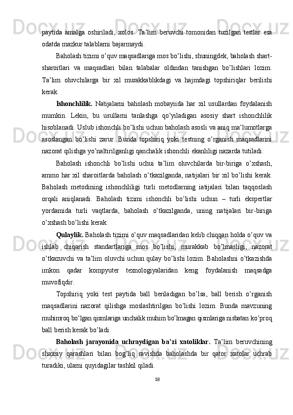 paytida   amalga   oshiriladi,   xolos.   Ta’lim   beruvchi   tomonidan   tuzilgan   testlar   esa
odatda mazkur talablarni bajarmaydi.
Baholash tizimi o’quv maqsadlariga mos bo’lishi, shuningdek, baholash shart-
sharoitlari   va   maqsadlari   bilan   talabalar   oldindan   tanishgan   bo’lishlari   lozim.
Ta’lim   oluvchilarga   bir   xil   murakkablikdagi   va   hajmdagi   topshiriqlar   berilishi
kerak.
Ishonchlilik.   Natijalarni   baholash   mobayiida   har   xil   usullardan   foydalanish
mumkin.   Lekin,   bu   usullarni   tanlashga   qo’yiladigan   asosiy   shart   ishonchlilik
hisoblanadi. Uslub ishonchli bo’lishi uchun baholash asosli va aniq ma’lumotlarga
asoslangan   bo’lishi   zarur.   Bunda   topshiriq   yoki   testning   o’rganish   maqsadlarini
nazorat qilishga yo’naltirilganligi qanchalik ishonchli ekanliligi nazarda tutiladi.
Baholash   ishonchli   bo’lishi   uchui   ta’lim   oluvchilarda   bir-biriga   o’xshash,
ammo har xil sharoitlarda baholash o’tkazilganda, natijalari bir xil bo’lishi  kerak.
Baholash   metodining   ishonchliligi   turli   metodlarning   iatijalari   bilan   taqqoslash
orqali   aniqlanadi.   Baholash   tizimi   ishonchli   bo’lishi   uchun   –   turli   ekspertlar
yordamida   turli   vaqtlarda,   baholash   o’tkazilganda,   uning   natijalari   bir-biriga
o’xshash bo’lishi kerak.
Qulaylik.  Baholash tizimi o’quv maqsadlaridan kelib chiqqan holda o’quv va
ishlab   chiqarish   standartlariga   mos   bo’lishi,   murakkab   bo’lmasligi,   nazorat
o’tkazuvchi va ta’lim oluvchi uchun qulay bo’lishi lozim. Baholashni  o’tkazishda
imkon   qadar   kompyuter   texnologiyalaridan   keng   foydalanish   maqsadga
muvofiqdir.
Topshiriq   yoki   test   paytida   ball   beriladigan   bo’lsa,   ball   berish   o’rganish
maqsadlarini   nazorat   qilishga   moslashtirilgan   bo’lishi   lozim.   Bunda   mavzuning
muhimroq bo’lgan qismlariga unchalik muhim bo’lmagan qismlariga nisbatan  ko’proq
ball berish kerak bo’ladi.
Baholash   jarayonida   uchraydigan   ba’zi   xatoliklar.   Ta’lim   beruvchining
shaxsiy   qarashlari   bilan   bog’liq   ravishda   baholashda   bir   qator   xatolar   uchrab
turadiki, ularni quyidagilar tashkil qiladi.
18 