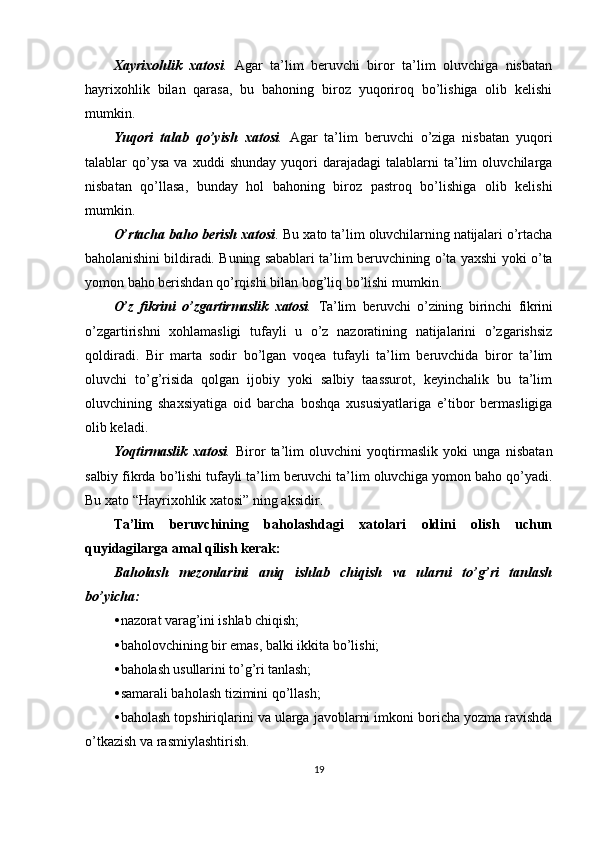 Xayrixohlik   xatosi .   Agar   ta’lim   beruvchi   biror   ta’lim   oluvchiga   nisbatan
hayrixohlik   bilan   qarasa,   bu   bahoning   biroz   yuqoriroq   bo’lishiga   olib   kelishi
mumkin.
Yuqori   talab   qo’yish   xatosi .   Agar   ta’lim   beruvchi   o’ziga   nisbatan   yuqori
talablar   qo’ysa   va   xuddi   shunday   yuqori   darajadagi   talablarni   ta’lim   oluvchilarga
nisbatan   qo’llasa,   bunday   hol   bahoning   biroz   pastroq   bo’lishiga   olib   kelishi
mumkin.
O’rtacha baho berish xatosi .  Bu xato ta’lim oluvchilarning natijalari o’rtacha
baholanishini bildiradi. Buning sabablari ta’lim beruvchining o’ta yaxshi yoki o’ta
yomon baho berishdan qo’rqishi bilan bog’liq bo’lishi mumkin.
O’z   fikrini   o’zgartirmaslik   xatosi .   Ta’lim   beruvchi   o’zining   birinchi   fikrini
o’zgartirishni   xohlamasligi   tufayli   u   o’z   nazoratining   natijalarini   o’zgarishsiz
qoldiradi.   Bir   marta   sodir   bo’lgan   voqea   tufayli   ta’lim   beruvchida   biror   ta’lim
oluvchi   to’g’risida   qolgan   ijobiy   yoki   salbiy   taassurot,   keyinchalik   bu   ta’lim
oluvchining   shaxsiyatiga   oid   barcha   boshqa   xususiyatlariga   e’tibor   bermasligiga
olib keladi.
Yoqtirmaslik   xatosi .   Biror   ta’lim   oluvchini   yoqtirmaslik   yoki   unga   nisbatan
salbiy fikrda bo’lishi tufayli ta’lim beruvchi ta’lim oluvchiga yomon baho qo’yadi.
Bu xato “Hayrixohlik xatosi” ning aksidir.
Ta’lim   beruvchining   baholashdagi   xatolari   oldini   olish   uchun
quyidagilarga amal qilish kerak:
Baholash   mezonlarini   aniq   ishlab   chiqish   va   ularni   to’g’ri   tanlash
bo’yicha:
• nazorat varag’ini ishlab chiqish;
• baholovchining bir emas, balki ikkita bo’lishi;
• baholash usullarini to’g’ri tanlash;
• samarali baholash tizimini qo’llash;
• baholash   topshiriqlarini   va   ularga   javoblarni   imkoni   boricha   yozma   ravishda
o ’ tkazish   va   rasmiylashtirish .
19 