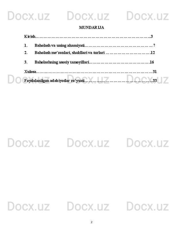 MUNDARIJA 
Kirish…………………………………………………………………………...3 
1. Baholash va uning ahamiyati………………………………………… …7
2. Baholash me’zonlari, shakllari va turlari  …………………………….12
3. Baholashning asosiy tamoyillari……………………………………….16
Xulosa……………………………………………………………………………31
Foydalanilgan adabiyotlar ro‘yxati……….....………………………………...33
 
 
 
 
 
 
 
 
 
 
 
 
 
 
 
2 