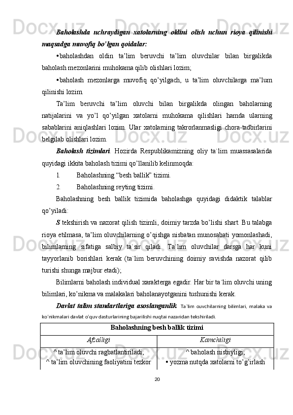 Baholashda   uchraydigan   xatolarning   oldini   olish   uchun   rioya   qilinishi
maqsadga   muvofiq   bo ’ lgan   qoidalar :
• baholashdan   oldin   ta’lim   beruvchi   ta’lim   oluvchilar   bilan   birgalikda
baholash mezonlarini muhokama qilib olishlari lozim;
• baholash   mezonlarga   muvofiq   qo’yilgach,   u   ta’lim   oluvchilarga   ma’lum
qilinishi lozim.
Ta’lim   beruvchi   ta’lim   oluvchi   bilan   birgalikda   olingan   baholarning
natijalarini   va   yo’l   qo’yilgan   xatolarni   muhokama   qilishlari   hamda   ularning
sabablarini   aniqlashlari   lozim.   Ular   xatolarning   takrorlanmasligi   chora-tadbirlarini
belgilab olishlari lozim.
Baholash   tizimlari .   Hozirda   Respublikamizning   oliy   ta`lim   muassasalarida
quyidagi ikkita baholash tizimi qo’llanilib kelinmoqda:
1. Baholashning “besh ballik” tizimi.
2. Baholashning reyting tizimi.
Baholashning   besh   ballik   tizimida   baholashga   quyidagi   didaktik   talablar
qo’yiladi:
S   tekshirish va nazorat qilish tizimli, doimiy tarzda bo’lishi shart. Bu talabga
rioya etilmasa, ta’lim oluvchilarning o’qishga nisbatan munosabati yomonlashadi,
bilimlarning   sifatiga   salbiy   ta`sir   qiladi.   Ta`lim   oluvchilar   darsga   har   kuni
tayyorlanib   borishlari   kerak   (ta`lim   beruvchining   doimiy   ravishda   nazorat   qilib
turishi shunga majbur etadi);
Bilimlarni baholash individual xarakterga egadir. Har bir ta`lim oluvchi uning
bilimlari, ko’nikma va malakalari baholanayotganini tushunishi kerak.
Davlat   talim   standartlariga   asoslanganlik .   Ta`lim   ouvchilarning   bilimlari,   malaka   va
ko’nikmalari davlat o’quv dasturlarining bajarilishi nuqtai nazaridan tekshiriladi.
Baholashning besh ballik tizimi
Afzalligi Kamchiligi
^ ta’lim oluvchi ragbatlantiriladi; ^ baholash nisbiyligi;
^ ta’lim oluvchining faoliyatini tezkor •   yozma nutqda xatolarni to’g’irlash
20 