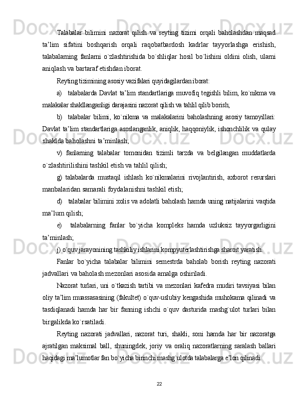 Talabalar   bilimini   nazorat   qilish   va   reyting   tizimi   orqali   baholashdan   maqsad
ta’lim   sifatini   boshqarish   orqali   raqobatbardosh   kadrlar   tayyorlashga   erishish,
talabalarning   fanlarni   o`zlashtirishida   bo`shliqlar   hosil   bo`lishini   oldini   olish,   ularni
aniqlash va bartaraf etishdan iborat.
Reyting tizimining asosiy vazifalari quyidagilardan iborat:
a) talabalarda Davlat ta’lim standartlariga muvofiq tegishli bilim, ko`nikma va
malakalar shakllanganligi darajasini nazorat qilish va tahlil qilib borish;
b) talabalar   bilimi,   ko`nikma   va   malakalarini   baholashning   asosiy   tamoyillari:
Davlat  ta’lim standartlariga asoslanganlik,  aniqlik, haqqoniylik, ishonchlilik va qulay
shaklda baholashni ta’minlash;
v)   fanlarning   talabalar   tomonidan   tizimli   tarzda   va   belgilangan   muddatlarda
o`zlashtirilishini tashkil etish va tahlil qilish;
g)   talabalarda   mustaqil   ishlash   ko`nikmalarini   rivojlantirish,   axborot   resurslari
manbalaridan samarali foydalanishni tashkil etish;
d) talabalar bilimini xolis va adolatli baholash hamda uning natijalarini vaqtida
ma’lum qilish;
e) talabalarning   fanlar   bo`yicha   kompleks   hamda   uzluksiz   tayyorgarligini
ta’minlash;
j) o`quv jarayonining tashkiliy ishlarini kompyuterlashtirishga sharoit yaratish.
Fanlar   bo`yicha   talabalar   bilimini   semestrda   baholab   borish   reyting   nazorati
jadvallari va baholash mezonlari asosida amalga oshiriladi.
Nazorat turlari, uni o`tkazish tartibi va mezonlari kafedra mudiri tavsiyasi  bilan
oliy ta’lim muassasasining (fakultet) o`quv-uslubiy kengashida muhokama qilinadi va
tasdiqlanadi   hamda   har   bir   fanning   ishchi   o`quv   dasturida   mashg`ulot   turlari   bilan
birgalikda ko`rsatiladi.
Reyting   nazorati   jadvallari,   nazorat   turi,   shakli,   soni   hamda   har   bir   nazoratga
ajratilgan   maksimal   ball,   shuningdek,   joriy   va   oraliq   nazoratlarning   saralash   ballari
haqidagi ma’lumotlar fan bo`yicha birinchi mashg`ulotda talabalarga e’lon qilinadi.
22 