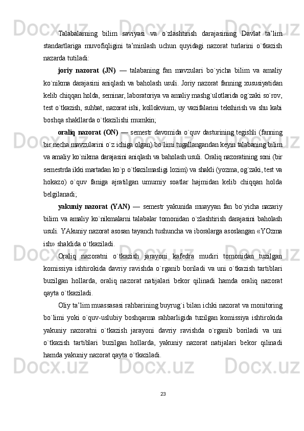 Talabalarning   bilim   saviyasi   va   o`zlashtirish   darajasining   Davlat   ta’lim
standartlariga   muvofiqligini   ta’minlash   uchun   quyidagi   nazorat   turlarini   o`tkazish
nazarda tutiladi:
joriy   nazorat   (JN)   —   talabaning   fan   mavzulari   bo`yicha   bilim   va   amaliy
ko`nikma darajasini  aniqlash va baholash usuli. Joriy nazorat fanning xususiyatidan
kelib chiqqan holda, seminar, laboratoriya va amaliy mashg`ulotlarida og`zaki so`rov,
test o`tkazish, suhbat, nazorat ishi, kollokvium, uy vazifalarini tekshirish va shu kabi
boshqa shakllarda o`tkazilishi mumkin;
oraliq nazorat (ON)   — semestr  davomida o`quv dasturining tegishli (fanning
bir necha mavzularini o`z ichiga olgan) bo`limi tugallangandan keyin talabaning bilim
va amaliy ko`nikma darajasini aniqlash va baholash usuli. Oraliq nazoratining soni (bir
semestrda ikki martadan ko`p o`tkazilmasligi lozim) va shakli (yozma, og`zaki, test va
hokazo)   o`quv   faniga   ajratilgan   umumiy   soatlar   hajmidan   kelib   chiqqan   holda
belgilanadi;
yakuniy   nazorat   (YAN)   —   semestr   yakunida   muayyan   fan   bo`yicha   nazariy
bilim  va  amaliy ko`nikmalarni  talabalar  tomonidan o`zlashtirish  darajasini  baholash
usuli. YAkuniy nazorat asosan tayanch tushuncha va iboralarga asoslangan «YOzma
ish» shaklida o`tkaziladi.
Oraliq   nazoratni   o`tkazish   jarayoni   kafedra   mudiri   tomonidan   tuzilgan
komissiya   ishtirokida   davriy   ravishda   o`rganib   boriladi   va   uni   o`tkazish   tartiblari
buzilgan   hollarda,   oraliq   nazorat   natijalari   bekor   qilinadi   hamda   oraliq   nazorat
qayta o`tkaziladi.
Oliy ta’lim muassasasi rahbarining buyrug`i bilan ichki nazorat va  monitoring
bo`limi  yoki  o`quv-uslubiy  boshqarma  rahbarligida  tuzilgan  komissiya   ishtirokida
yakuniy   nazoratni   o`tkazish   jarayoni   davriy   ravishda   o`rganib   boriladi   va   uni
o`tkazish   tartiblari   buzilgan   hollarda,   yakuniy   nazorat   natijalari   bekor   qilinadi
hamda yakuniy nazorat qayta o`tkaziladi.
23 