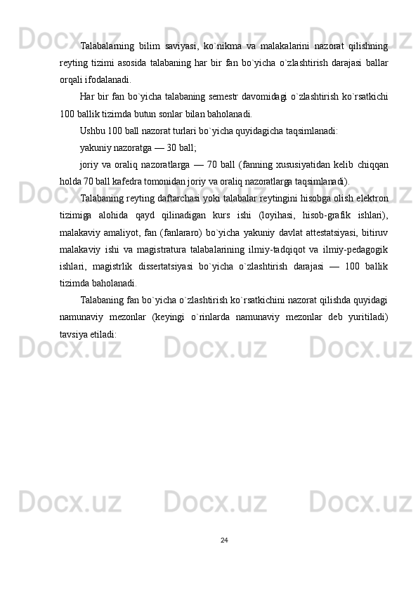Talabalarning   bilim   saviyasi,   ko`nikma   va   malakalarini   nazorat   qilishning
reyting   tizimi   asosida   talabaning   har   bir   fan   bo`yicha   o`zlashtirish   darajasi   ballar
orqali ifodalanadi.
Har bir fan bo`yicha talabaning semestr  davomidagi o`zlashtirish ko`rsatkichi
100 ballik tizimda butun sonlar bilan baholanadi.
Ushbu 100 ball nazorat turlari bo`yicha quyidagicha taqsimlanadi:
yakuniy nazoratga — 30 ball;
joriy   va   oraliq   nazoratlarga   —   70   ball   (fanning   xususiyatidan   kelib   chiqqan
holda 70 ball kafedra tomonidan joriy va oraliq nazoratlarga taqsimlanadi).
Talabaning reyting daftarchasi yoki talabalar reytingini hisobga olish  elektron
tizimiga   alohida   qayd   qilinadigan   kurs   ishi   (loyihasi,   hisob-grafik   ishlari),
malakaviy   amaliyot,   fan   (fanlararo)   bo`yicha   yakuniy   davlat   attestatsiyasi,   bitiruv
malakaviy   ishi   va   magistratura   talabalarining   ilmiy-tadqiqot   va   ilmiy-pedagogik
ishlari,   magistrlik   dissertatsiyasi   bo`yicha   o`zlashtirish   darajasi   —   100   ballik
tizimda baholanadi.
Talabaning fan bo`yicha o`zlashtirish ko`rsatkichini nazorat qilishda quyidagi
namunaviy   mezonlar   (keyingi   o`rinlarda   namunaviy   mezonlar   deb   yuritiladi)
tavsiya etiladi:
24 