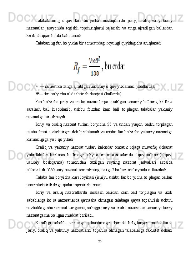 Talabalarning   o`quv   fani   bo`yicha   mustaqil   ishi   joriy,   oraliq   va   yakuniy
nazoratlar   jarayonida   tegishli   topshiriqlarni   bajarishi   va   unga   ajratilgan   ballardan
kelib chiqqan holda baholanadi.
Talabaning fan bo`yicha bir semestrdagi reytingi quyidagicha aniqlanadi:
V — semestrda fanga ajratilgan umumiy o`quv yuklamasi (soatlarda);
0 1
—  fan bo`yicha o`zlashtirish darajasi (ballarda).
Fan bo`yicha joriy va oraliq nazoratlarga ajratilgan umumiy ballning 55 foizi
saralash   ball   hisoblanib,   ushbu   foizdan   kam   ball   to`plagan   talabalar   yakuniy
nazoratga kiritilmaydi.
Joriy   va   oraliq   nazorat   turlari   bo`yicha   55   va   undan   yuqori   ballni   to`plagan
talaba fanni o`zlashtirgan deb hisoblanadi va ushbu fan bo`yicha yakuniy nazoratga
kirmasligiga yo`l qo`yiladi.
Oraliq   va   yakuniy   nazorat   turlari   kalendar   tematik   rejaga   muvofiq   dekanat
yoki fakultet tuzilmasi bo`lmagan oliy ta’lim muassasalarida o`quv bo`limi (o`quv-
uslubiy   boshqarma)   tomonidan   tuzilgan   reyting   nazorat   jadvallari   asosida
o`tkaziladi. YAkuniy nazorat semestrning oxirgi 2 haftasi mobaynida o`tkaziladi.
Talaba fan bo`yicha kurs loyihasi (ishi)ni ushbu fan bo`yicha to`plagan ballari
umumlashtirilishiga qadar topshirishi shart.
Joriy   va   oraliq   nazoratlarda   saralash   balidan   kam   ball   to`plagan   va   uzrli
sabablarga   ko`ra   nazoratlarda   qatnasha   olmagan   talabaga   qayta   topshirish   uchun,
navbatdagi shu nazorat turigacha, so`nggi joriy va oraliq nazoratlar uchun yakuniy
nazoratgacha bo`lgan muddat beriladi.
Kasalligi   sababli   darslarga   qatnashmagan   hamda   belgilangan   muddatlarda
joriy,  oraliq  va  yakuniy  nazoratlarni   topshira  olmagan  talabalarga  fakultet   dekani
26 