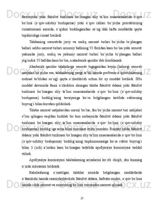 farmoyishi   yoki   fakultet   tuzilmasi   bo`lmagan   oliy   ta’lim   muassasalarida   o`quv
bo`limi   (o`quv-uslubiy   boshqarma)   yoki   o`quv   ishlari   bo`yicha   prorektorning
ruxsatnomasi   asosida,   o`qishni   boshlaganidan   so`ng   ikki   hafta   muddatda   qayta
topshirishga ruxsat beriladi.
Talabaning   semestrda   joriy   va   oraliq   nazorat   turlari   bo`yicha   to`plangan
ballari ushbu nazorat turlari umumiy ballining 55 foizidan kam bo`lsa yoki semestr
yakunida   joriy,   oraliq   va   yakuniy   nazorat   turlari   bo`yicha   to`plangan   ballari
yig`indisi 55 balldan kam bo`lsa, u akademik qarzdor deb hisoblanadi.
Akademik   qarzdor   talabalarga   semestr   tugaganidan   keyin   (bahorgi   semestr
natijalari bo`yicha esa, talabalarning yozgi ta’tili hamda professor-o`qituvchilarning
mehnat   ta’tilidan   so`ng)   qayta   o`zlashtirish   uchun   bir   oy   muddat   beriladi.   SHu
muddat   davomida   fanni   o`zlashtira   olmagan   talaba   fakultet   dekani   yoki   fakultet
tuzilmasi   bo`lmagan   oliy   ta’lim   muassasalarida   o`quv   bo`limi   (o`quv-uslubiy
boshqarma)   boshlig`ining   tavsiyasiga   ko`ra   belgilangan   tartibda   rektorning
buyrug`i bilan kursdan qoldiriladi.
Talaba nazorat natijalaridan norozi bo`lsa, fan bo`yicha nazorat turi natijalari
e’lon   qilingan   vaqtdan   boshlab   bir   kun   mobaynida   fakultet   dekani   yoki   fakultet
tuzilmasi   bo`lmagan   oliy   ta’lim   muassasalarida   o`quv   bo`limi   (o`quv-uslubiy
boshqarma) boshlig`iga ariza bilan murojaat etishi mumkin. Bunday holda fakultet
dekani yoki fakultet tuzilmasi bo`lmagan oliy ta’lim muassasalarida o`quv bo`limi
(o`quv-uslubiy   boshqarma)   boshlig`ining   taqdimnomasiga   ko`ra   rektor   buyrug`i
bilan   3   (uch)   a’zodan   kam   bo`lmagan   tarkibda   apellyasiya   komissiyasi   tashkil
etiladi.
Apellyasiya   komissiyasi   talabalarning   arizalarini   ko`rib   chiqib,   shu   kunning
o`zida xulosasini bildiradi.
Baholashning   o`rnatilgan   talablar   asosida   belgilangan   muddatlarda
o`tkazilishi hamda rasmiylashtirilishi fakultet dekani, kafedra mudiri, o`quv bo`limi
hamda ichki nazorat va monitoring bo`limi tomonidan nazorat qilinadi.
27 