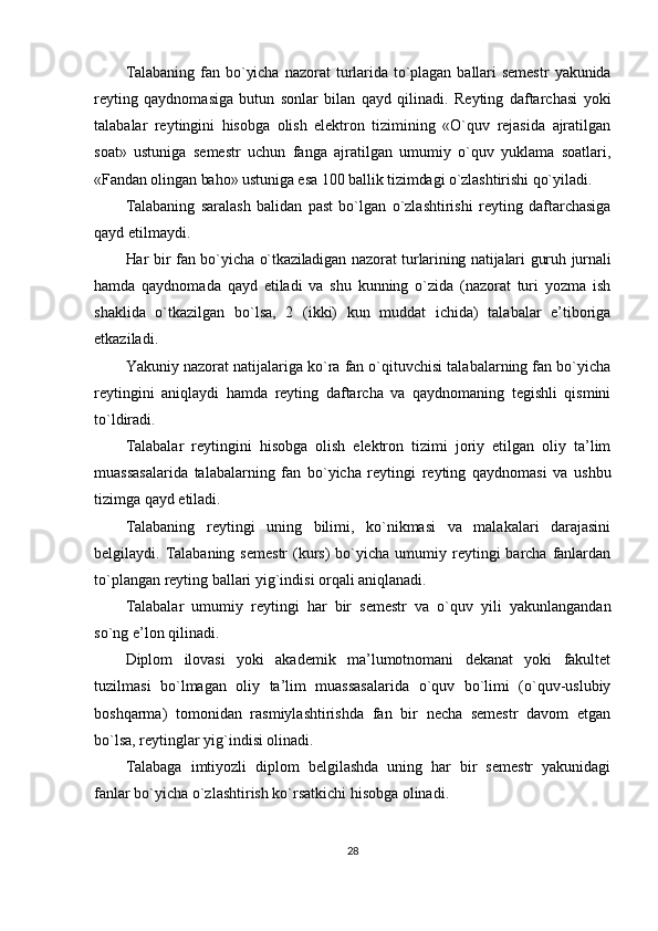 Talabaning   fan   bo`yicha   nazorat   turlarida   to`plagan   ballari   semestr   yakunida
reyting   qaydnomasiga   butun   sonlar   bilan   qayd   qilinadi.   Reyting   daftarchasi   yoki
talabalar   reytingini   hisobga   olish   elektron   tizimining   «O`quv   rejasida   ajratilgan
soat»   ustuniga   semestr   uchun   fanga   ajratilgan   umumiy   o`quv   yuklama   soatlari,
«Fandan olingan baho» ustuniga esa 100 ballik tizimdagi o`zlashtirishi qo`yiladi.
Talabaning   saralash   balidan   past   bo`lgan   o`zlashtirishi   reyting   daftarchasiga
qayd etilmaydi.
Har bir fan bo`yicha o`tkaziladigan nazorat turlarining natijalari guruh jurnali
hamda   qaydnomada   qayd   etiladi   va   shu   kunning   o`zida   (nazorat   turi   yozma   ish
shaklida   o`tkazilgan   bo`lsa,   2   (ikki)   kun   muddat   ichida)   talabalar   e’tiboriga
etkaziladi.
Yakuniy nazorat natijalariga ko`ra fan o`qituvchisi talabalarning fan bo`yicha
reytingini   aniqlaydi   hamda   reyting   daftarcha   va   qaydnomaning   tegishli   qismini
to`ldiradi.
Talabalar   reytingini   hisobga   olish   elektron   tizimi   joriy   etilgan   oliy   ta’lim
muassasalarida   talabalarning   fan   bo`yicha   reytingi   reyting   qaydnomasi   va   ushbu
tizimga qayd etiladi.
Talabaning   reytingi   uning   bilimi,   ko`nikmasi   va   malakalari   darajasini
belgilaydi. Talabaning  semestr   (kurs)   bo`yicha  umumiy reytingi  barcha  fanlardan
to`plangan reyting ballari yig`indisi orqali aniqlanadi.
Talabalar   umumiy   reytingi   har   bir   semestr   va   o`quv   yili   yakunlangandan
so`ng e’lon qilinadi.
Diplom   ilovasi   yoki   akademik   ma’lumotnomani   dekanat   yoki   fakultet
tuzilmasi   bo`lmagan   oliy   ta’lim   muassasalarida   o`quv   bo`limi   (o`quv-uslubiy
boshqarma)   tomonidan   rasmiylashtirishda   fan   bir   necha   semestr   davom   etgan
bo`lsa, reytinglar yig`indisi olinadi.
Talabaga   imtiyozli   diplom   belgilashda   uning   har   bir   semestr   yakunidagi
fanlar bo`yicha o`zlashtirish ko`rsatkichi hisobga olinadi.
28 