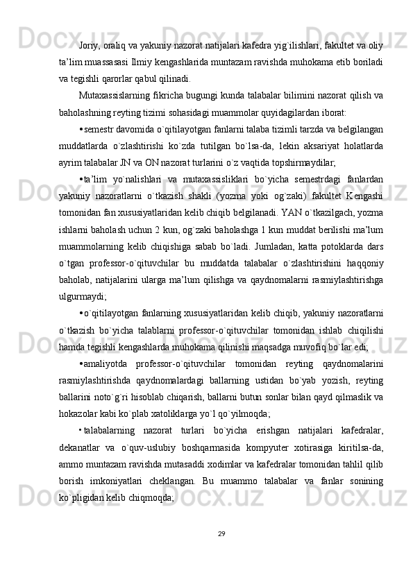 Joriy, oraliq va yakuniy nazorat natijalari kafedra yig`ilishlari, fakultet va oliy
ta’lim muassasasi Ilmiy kengashlarida muntazam ravishda muhokama etib boriladi
va tegishli qarorlar qabul qilinadi.
Mutaxassislarning fikricha bugungi kunda talabalar bilimini nazorat qilish va
baholashning reyting tizimi sohasidagi muammolar quyidagilardan iborat:
• semestr davomida o`qitilayotgan fanlarni talaba tizimli tarzda va belgilangan
muddatlarda   o`zlashtirishi   ko`zda   tutilgan   bo`lsa-da,   lekin   aksariyat   holatlarda
ayrim talabalar JN va ON nazorat turlarini o`z vaqtida topshirmaydilar;
• ta’lim   yo`nalishlari   va   mutaxassisliklari   bo`yicha   semestrdagi   fanlardan
yakuniy   nazoratlarni   o`tkazish   shakli   (yozma   yoki   og`zaki)   fakultet   Kengashi
tomonidan fan xususiyatlaridan kelib chiqib belgilanadi. YAN o`tkazilgach, yozma
ishlarni baholash uchun 2 kun, og`zaki baholashga 1 kun muddat berilishi ma’lum
muammolarning   kelib   chiqishiga   sabab   bo`ladi.   Jumladan,   katta   potoklarda   dars
o`tgan   professor-o`qituvchilar   bu   muddatda   talabalar   o`zlashtirishini   haqqoniy
baholab,   natijalarini   ularga   ma’lum   qilishga   va   qaydnomalarni   rasmiylashtirishga
ulgurmaydi;
• o`qitilayotgan fanlarning xususiyatlaridan kelib chiqib, yakuniy   nazoratlarni
o`tkazish   bo`yicha   talablarni   professor-o`qituvchilar   tomonidan   ishlab   chiqilishi
hamda tegishli kengashlarda muhokama qilinishi maqsadga muvofiq bo`lar edi;
• amaliyotda   professor-o`qituvchilar   tomonidan   reyting   qaydnomalarini
rasmiylashtirishda   qaydnomalardagi   ballarning   ustidan   bo`yab   yozish,   reyting
ballarini noto`g`ri hisoblab chiqarish, ballarni butun sonlar bilan qayd qilmaslik va
hokazolar kabi ko`plab xatoliklarga yo`l qo`yilmoqda;
• talabalarning   nazorat   turlari   bo`yicha   erishgan   natijalari   kafedralar,
dekanatlar   va   o`quv-uslubiy   boshqarmasida   kompyuter   xotirasiga   kiritilsa-da,
ammo muntazam ravishda mutasaddi xodimlar va kafedralar tomonidan tahlil qilib
borish   imkoniyatlari   cheklangan.   Bu   muammo   talabalar   va   fanlar   sonining
ko`pligidan kelib chiqmoqda;
29 
