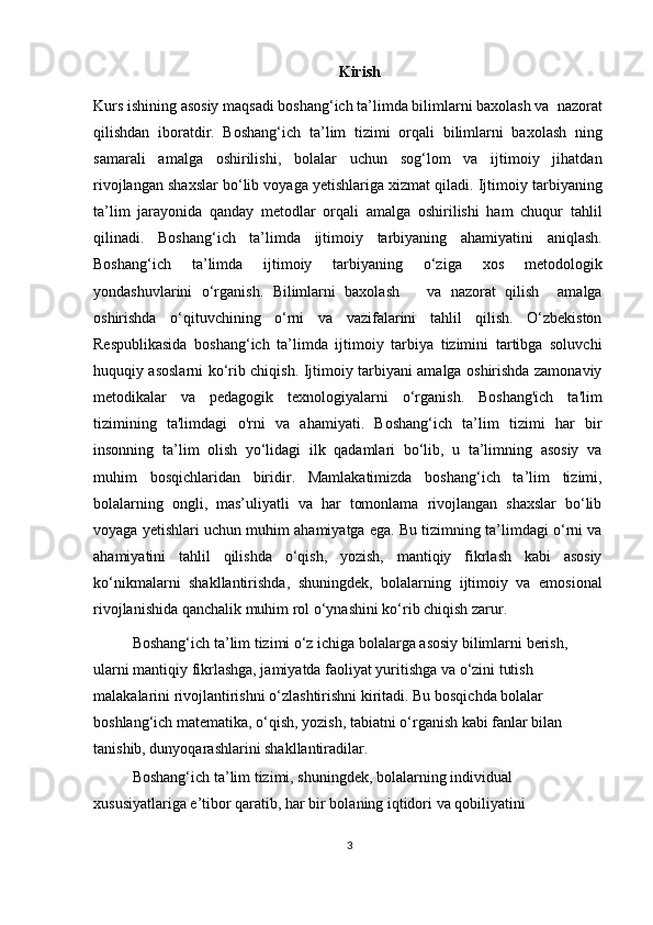 Kirish
Kurs ishining asosiy maqsadi boshang‘ich ta’limda bilimlarni baxolash va  nazorat
qilishdan   iboratdir.   Boshang‘ich   ta’lim   tizimi   orqali   bilimlarni   baxolash   ning
samarali   amalga   oshirilishi,   bolalar   uchun   sog‘lom   va   ijtimoiy   jihatdan
rivojlangan shaxslar bo‘lib voyaga yetishlariga xizmat qiladi. Ijtimoiy tarbiyaning
ta’lim   jarayonida   qanday   metodlar   orqali   amalga   oshirilishi   ham   chuqur   tahlil
qilinadi.   Boshang‘ich   ta’limda   ijtimoiy   tarbiyaning   ahamiyatini   aniqlash.
Boshang‘ich   ta’limda   ijtimoiy   tarbiyaning   o‘ziga   xos   metodologik
yondashuvlarini   o‘rganish.   Bilimlarni   baxolash       va   nazorat   qilish     amalga
oshirishda   o‘qituvchining   o‘rni   va   vazifalarini   tahlil   qilish.   O‘zbekiston
Respublikasida   boshang‘ich   ta’limda   ijtimoiy   tarbiya   tizimini   tartibga   soluvchi
huquqiy asoslarni ko‘rib chiqish. Ijtimoiy tarbiyani amalga oshirishda zamonaviy
metodikalar   va   pedagogik   texnologiyalarni   o‘rganish.   Boshang'ich   ta'lim
tizimining   ta'limdagi   o'rni   va   ahamiyati.   Boshang‘ich   ta’lim   tizimi   har   bir
insonning   ta’lim   olish   yo‘lidagi   ilk   qadamlari   bo‘lib,   u   ta’limning   asosiy   va
muhim   bosqichlaridan   biridir.   Mamlakatimizda   boshang‘ich   ta’lim   tizimi,
bolalarning   ongli,   mas’uliyatli   va   har   tomonlama   rivojlangan   shaxslar   bo‘lib
voyaga yetishlari uchun muhim ahamiyatga ega. Bu tizimning ta’limdagi o‘rni va
ahamiyatini   tahlil   qilishda   o‘qish,   yozish,   mantiqiy   fikrlash   kabi   asosiy
ko‘nikmalarni   shakllantirishda,   shuningdek,   bolalarning   ijtimoiy   va   emosional
rivojlanishida qanchalik muhim rol o‘ynashini ko‘rib chiqish zarur. 
Boshang‘ich ta’lim tizimi o‘z ichiga bolalarga asosiy bilimlarni berish, 
ularni mantiqiy fikrlashga, jamiyatda faoliyat yuritishga va o‘zini tutish 
malakalarini rivojlantirishni o‘zlashtirishni kiritadi. Bu bosqichda bolalar 
boshlang‘ich matematika, o‘qish, yozish, tabiatni o‘rganish kabi fanlar bilan 
tanishib, dunyoqarashlarini shakllantiradilar. 
Boshang‘ich ta’lim tizimi, shuningdek, bolalarning individual 
xususiyatlariga e’tibor qaratib, har bir bolaning iqtidori va qobiliyatini 
3 