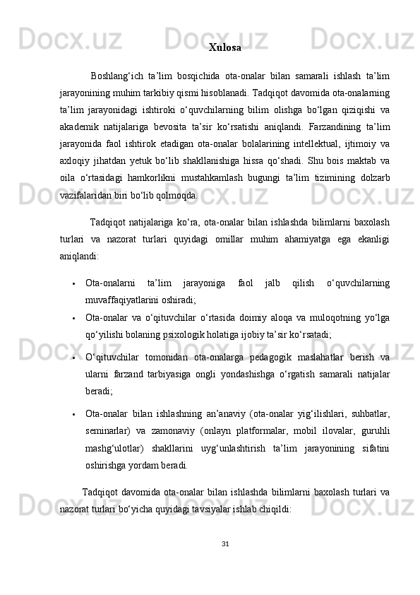 Xulosa
            Boshlang‘ich   ta’lim   bosqichida   ota-onalar   bilan   samarali   ishlash   ta’lim
jarayonining muhim tarkibiy qismi hisoblanadi. Tadqiqot davomida ota-onalarning
ta’lim   jarayonidagi   ishtiroki   o‘quvchilarning   bilim   olishga   bo‘lgan   qiziqishi   va
akademik   natijalariga   bevosita   ta’sir   ko‘rsatishi   aniqlandi.   Farzandining   ta’lim
jarayonida   faol   ishtirok   etadigan   ota-onalar   bolalarining   intellektual,   ijtimoiy   va
axloqiy   jihatdan   yetuk   bo‘lib   shakllanishiga   hissa   qo‘shadi.   Shu   bois   maktab   va
oila   o‘rtasidagi   hamkorlikni   mustahkamlash   bugungi   ta’lim   tizimining   dolzarb
vazifalaridan biri bo‘lib qolmoqda.
                Tadqiqot   natijalariga   ko‘ra,   ota-onalar   bilan   ishlashda   bilimlarni   baxolash
turlari   va   nazorat   turlari   quyidagi   omillar   muhim   ahamiyatga   ega   ekanligi
aniqlandi:
 Ota-onalarni   ta’lim   jarayoniga   faol   jalb   qilish   o‘quvchilarning
muvaffaqiyatlarini oshiradi;
 Ota-onalar   va   o‘qituvchilar   o‘rtasida   doimiy   aloqa   va   muloqotning   yo‘lga
qo‘yilishi bolaning psixologik holatiga ijobiy ta’sir ko‘rsatadi;
 O‘qituvchilar   tomonidan   ota-onalarga   pedagogik   maslahatlar   berish   va
ularni   farzand   tarbiyasiga   ongli   yondashishga   o‘rgatish   samarali   natijalar
beradi;
 Ota-onalar   bilan   ishlashning   an’anaviy   (ota-onalar   yig‘ilishlari,   suhbatlar,
seminarlar)   va   zamonaviy   (onlayn   platformalar,   mobil   ilovalar,   guruhli
mashg‘ulotlar)   shakllarini   uyg‘unlashtirish   ta’lim   jarayonining   sifatini
oshirishga yordam beradi.
            Tadqiqot   davomida   ota-onalar   bilan   ishlashda   bilimlarni   baxolash   turlari   va
nazorat turlari bo‘yicha quyidagi tavsiyalar ishlab chiqildi:
31 