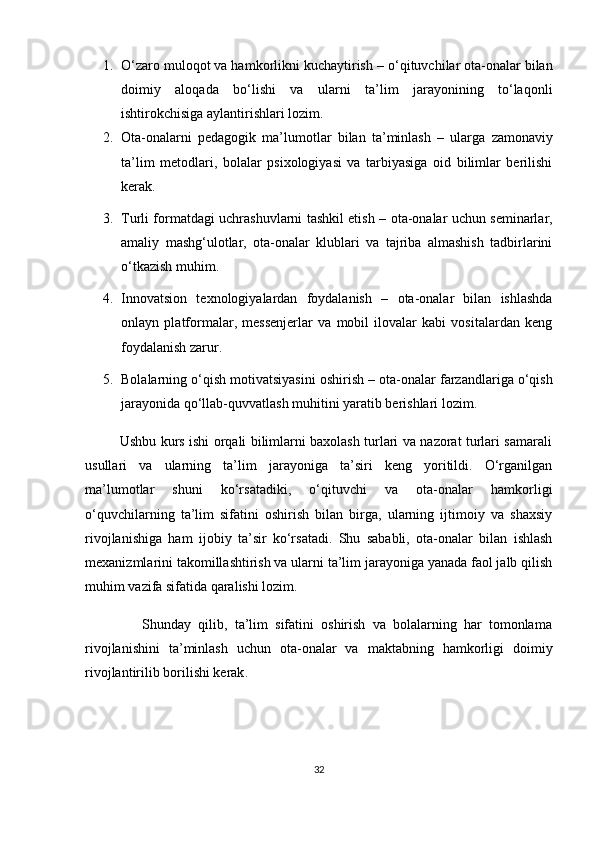 1. O‘zaro muloqot va hamkorlikni kuchaytirish  – o‘qituvchilar ota-onalar bilan
doimiy   aloqada   bo‘lishi   va   ularni   ta’lim   jarayonining   to‘laqonli
ishtirokchisiga aylantirishlari lozim.
2. Ota-onalarni   pedagogik   ma’lumotlar   bilan   ta’minlash   –   ularga   zamonaviy
ta’lim   metodlari,   bolalar   psixologiyasi   va   tarbiyasiga   oid   bilimlar   berilishi
kerak.
3. Turli formatdagi uchrashuvlarni tashkil etish   – ota-onalar uchun seminarlar,
amaliy   mashg‘ulotlar,   ota-onalar   klublari   va   tajriba   almashish   tadbirlarini
o‘tkazish muhim.
4. Innovatsion   texnologiyalardan   foydalanish   –   ota-onalar   bilan   ishlashda
onlayn   platformalar,   messenjerlar   va   mobil   ilovalar   kabi   vositalardan   keng
foydalanish zarur.
5. Bolalarning o‘qish motivatsiyasini oshirish  – ota-onalar farzandlariga o‘qish
jarayonida qo‘llab-quvvatlash muhitini yaratib berishlari lozim.
               Ushbu kurs ishi orqali bilimlarni baxolash turlari va nazorat turlari samarali
usullari   va   ularning   ta’lim   jarayoniga   ta’siri   keng   yoritildi.   O‘rganilgan
ma’lumotlar   shuni   ko‘rsatadiki,   o‘qituvchi   va   ota-onalar   hamkorligi
o‘quvchilarning   ta’lim   sifatini   oshirish   bilan   birga,   ularning   ijtimoiy   va   shaxsiy
rivojlanishiga   ham   ijobiy   ta’sir   ko‘rsatadi.   Shu   sababli,   ota-onalar   bilan   ishlash
mexanizmlarini takomillashtirish va ularni ta’lim jarayoniga yanada faol jalb qilish
muhim vazifa sifatida qaralishi lozim.
                Shunday   qilib,   ta’lim   sifatini   oshirish   va   bolalarning   har   tomonlama
rivojlanishini   ta’minlash   uchun   ota-onalar   va   maktabning   hamkorligi   doimiy
rivojlantirilib borilishi kerak .
32 