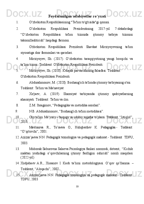 Foydalanilgan adabiyotlar ro‘yxati
1. O‘zbekiston Respublikasining "Ta'lim to'g'risida"gi qonuni. 
2. O‘zbekiston   Respublikasi   Prezidentining   2017-yil   7-dekabrdagi
“O‘zbekiston   Respublikasi   ta'lim   tizimida   ijtimoiy   tarbiya   tizimini
takomillashtirish” haqidagi farmoni. 
3. O'zbekiston   Respublikasi   Prezidenti   Shavkat   Mirziyoyevning   ta'lim
siyosatiga doir farmonlari va qarorlari. 
4. Mirziyoyev,   Sh.   (2017).   O‘zbekiston   taraqqiyotining   yangi   bosqichi   va
ta’lim tizimi.  Toshkent: O'zbekiston Respublikasi Prezidenti. 
5. Mirziyoyev, Sh. (2018). Kelajak parvarishining falsafasi.  Toshkent: 
O'zbekiston Respublikasi Prezidenti. 
6. Abdurahmonov, M. (2020). Boshang'ich ta'limda ijtimoiy tarbiyaning o'rni. 
Toshkent: Ta'lim va Ma'naviyat. 
7. Xo'jaev,   A.   (2019).   Shaxsiyat   tarbiyasida   ijtimoiy   qadriyatlarning
ahamiyati. Toshkent: Ta'lim va ilm. 
8. Z.M. Ibragimov, “Pedagogika va metodika asoslari”. 
9. N.B. Abdurahmonov, “Boshang'ich ta'lim metodikasi”. 
10. Oliy ta’lim. Me’yoriy – huquqiy va uslubiy xujjatlar to’plami. Toshkent,  “Istiqlol”,
2013.
11. Mavlonova   R.,   To’raeva   O.,   Holiqberdiev   K.   Pedagogika.-   Toshkent:
“O’qituvchi”, 2001.
12. Azizxo’jaeva N.N. Pedagogik texnologiya va pedagogik mahorat.- Toshkent:   TDPU,
2003.
13. Muborak Saburovna Salaeva Psixologiya fanlari nomzodi, dotsent,  “Kichik
maktan   yoshidagi   o’quvchilarning   ijtimoy   faolligini   oshirish”   nomli   maqolasi
(2022-yil)
14. Xodjabaev   A.R.,   Xusanov   I.   Kasb   ta’limi   metodologiyasi.   O’quv   qo’llanma.   –
Toshkent, “Aloqachi”, 2007.
15. Azizxo’jaeva  N.N. Pedagogik texnologiya va pedagogik mahorat.-  Toshkent:
TDPU, 2003
33 