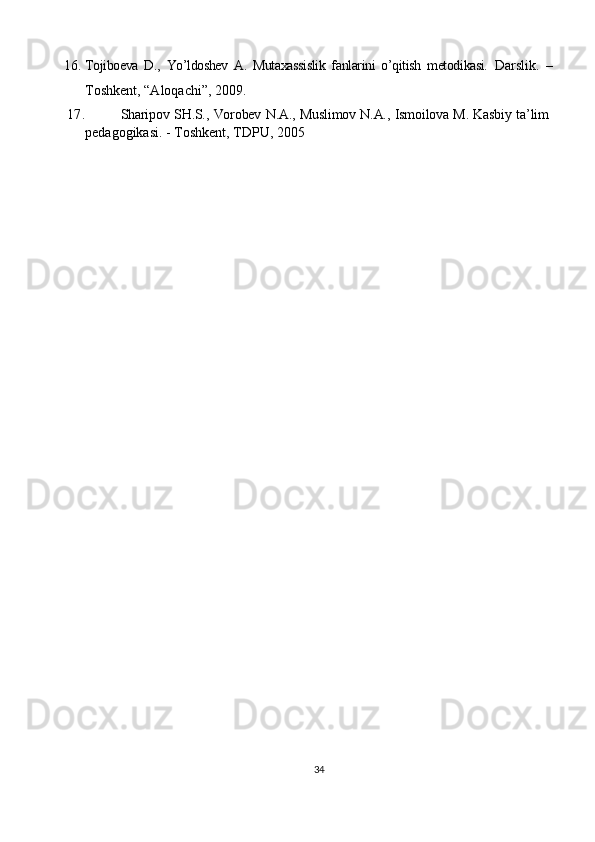 16. Tojiboeva   D.,   Yo’ldoshev   A.   Mutaxassislik   fanlarini   o’qitish   metodikasi.   Darslik.   –
Toshkent, “Aloqachi”, 2009.
17. Sharipov SH.S., Vorobev N.A., Muslimov N.A., Ismoilova M. Kasbiy ta’lim
pedagogikasi. - Toshkent, TDPU, 2005
34 