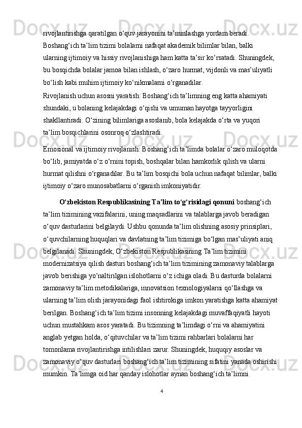 rivojlantirishga qaratilgan o‘quv jarayonini ta’minlashga yordam beradi. 
Boshang‘ich ta’lim tizimi bolalarni nafaqat akademik bilimlar bilan, balki 
ularning ijtimoiy va hissiy rivojlanishiga ham katta ta’sir ko‘rsatadi. Shuningdek, 
bu bosqichda bolalar jamoa bilan ishlash, o‘zaro hurmat, vijdonli va mas’uliyatli 
bo‘lish kabi muhim ijtimoiy ko‘nikmalarni o‘rganadilar. 
Rivojlanish uchun asosni yaratish: Boshang‘ich ta’limning eng katta ahamiyati 
shundaki, u bolaning kelajakdagi o‘qishi va umuman hayotga tayyorligini 
shakllantiradi. O‘zining bilimlariga asoslanib, bola kelajakda o‘rta va yuqori 
ta’lim bosqichlarini osonroq o‘zlashtiradi. 
Emosional va ijtimoiy rivojlanish: Boshang‘ich ta’limda bolalar o‘zaro muloqotda
bo‘lib, jamiyatda o‘z o‘rnini topish, boshqalar bilan hamkorlik qilish va ularni 
hurmat qilishni o‘rganadilar. Bu ta’lim bosqichi bola uchun nafaqat bilimlar, balki
ijtimoiy o‘zaro munosabatlarni o‘rganish imkoniyatidir. 
          O‘zbekiston Respublikasining Ta’lim to‘g‘risidagi qonuni  boshang‘ich 
ta’lim tizimining vazifalarini, uning maqsadlarini va talablarga javob beradigan 
o‘quv dasturlarini belgilaydi. Ushbu qonunda ta’lim olishning asosiy prinsiplari, 
o‘quvchilarning huquqlari va davlatning ta’lim tizimiga bo‘lgan mas’uliyati aniq 
belgilanadi. Shuningdek, O‘zbekiston Respublikasining Ta’lim tizimini 
modernizatsiya qilish dasturi boshang‘ich ta’lim tizimining zamonaviy talablarga 
javob berishiga yo‘naltirilgan islohotlarni o‘z ichiga oladi. Bu dasturda bolalarni 
zamonaviy ta’lim metodikalariga, innovatsion texnologiyalarni qo‘llashga va 
ularning ta’lim olish jarayonidagi faol ishtirokiga imkon yaratishga katta ahamiyat
berilgan. Boshang‘ich ta’lim tizimi insonning kelajakdagi muvaffaqiyatli hayoti 
uchun mustahkam asos yaratadi. Bu tizimning ta’limdagi o‘rni va ahamiyatini 
anglab yetgan holda, o‘qituvchilar va ta’lim tizimi rahbarlari bolalarni har 
tomonlama rivojlantirishga intilishlari zarur. Shuningdek, huquqiy asoslar va 
zamonaviy o‘quv dasturlari boshang‘ich ta’lim tizimining sifatini yanada oshirishi
mumkin. Ta’limga oid har qanday islohotlar aynan boshang‘ich ta’limni 
4 