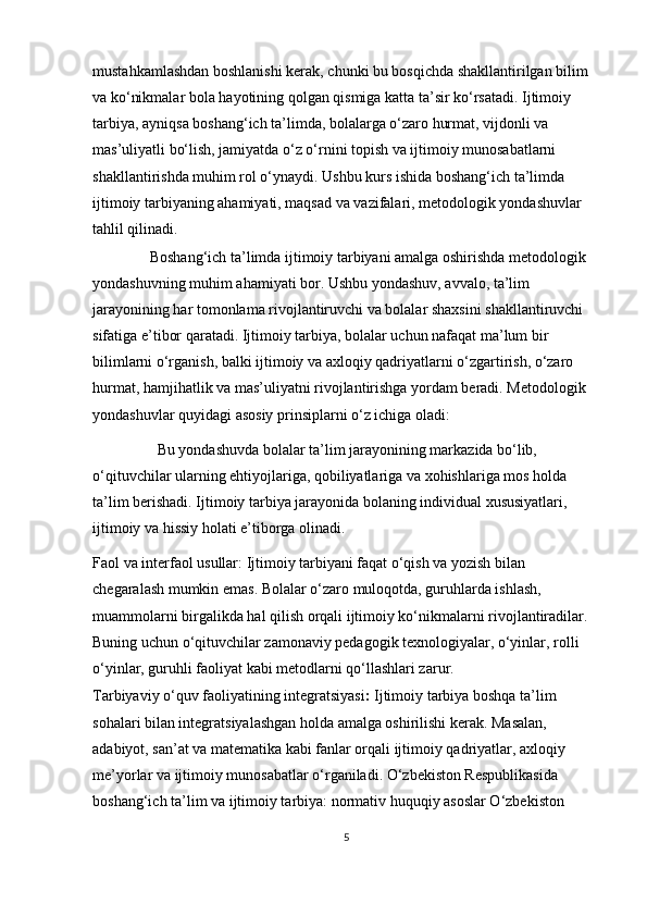 mustahkamlashdan boshlanishi kerak, chunki bu bosqichda shakllantirilgan bilim 
va ko‘nikmalar bola hayotining qolgan qismiga katta ta’sir ko‘rsatadi. Ijtimoiy 
tarbiya, ayniqsa boshang‘ich ta’limda, bolalarga o‘zaro hurmat, vijdonli va 
mas’uliyatli bo‘lish, jamiyatda o‘z o‘rnini topish va ijtimoiy munosabatlarni 
shakllantirishda muhim rol o‘ynaydi. Ushbu kurs ishida boshang‘ich ta’limda 
ijtimoiy tarbiyaning ahamiyati, maqsad va vazifalari, metodologik yondashuvlar 
tahlil qilinadi.
                Boshang‘ich ta’limda ijtimoiy tarbiyani amalga oshirishda metodologik 
yondashuvning muhim ahamiyati bor. Ushbu yondashuv, avvalo, ta’lim 
jarayonining har tomonlama rivojlantiruvchi va bolalar shaxsini shakllantiruvchi 
sifatiga e’tibor qaratadi. Ijtimoiy tarbiya, bolalar uchun nafaqat ma’lum bir 
bilimlarni o‘rganish, balki ijtimoiy va axloqiy qadriyatlarni o‘zgartirish, o‘zaro 
hurmat, hamjihatlik va mas’uliyatni rivojlantirishga yordam beradi. Metodologik 
yondashuvlar quyidagi asosiy prinsiplarni o‘z ichiga oladi: 
                  Bu yondashuvda bolalar ta’lim jarayonining markazida bo‘lib, 
o‘qituvchilar ularning ehtiyojlariga, qobiliyatlariga va xohishlariga mos holda 
ta’lim berishadi. Ijtimoiy tarbiya jarayonida bolaning individual xususiyatlari, 
ijtimoiy va hissiy holati e’tiborga olinadi. 
Faol va interfaol usullar: Ijtimoiy tarbiyani faqat o‘qish va yozish bilan 
chegaralash mumkin emas. Bolalar o‘zaro muloqotda, guruhlarda ishlash, 
muammolarni birgalikda hal qilish orqali ijtimoiy ko‘nikmalarni rivojlantiradilar. 
Buning uchun o‘qituvchilar zamonaviy pedagogik texnologiyalar, o‘yinlar, rolli 
o‘yinlar, guruhli faoliyat kabi metodlarni qo‘llashlari zarur. 
Tarbiyaviy o‘quv faoliyatining integratsiyasi :  Ijtimoiy tarbiya boshqa ta’lim 
sohalari bilan integratsiyalashgan holda amalga oshirilishi kerak. Masalan, 
adabiyot, san’at va matematika kabi fanlar orqali ijtimoiy qadriyatlar, axloqiy 
me’yorlar va ijtimoiy munosabatlar o‘rganiladi. O‘zbekiston Respublikasida 
boshang‘ich ta’lim va ijtimoiy tarbiya: normativ huquqiy asoslar O‘zbekiston 
5 