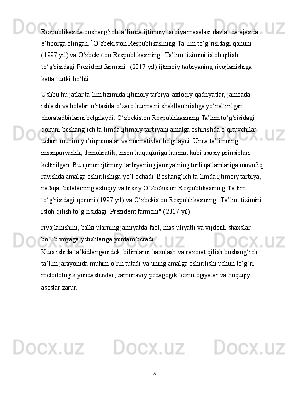 Respublikasida boshang‘ich ta’limda ijtimoiy tarbiya masalasi davlat darajasida 
e’tiborga olingan.  1
O‘zbekiston Respublikasining Ta’lim to‘g‘risidagi qonuni 
(1997 yil) va O‘zbekiston Respublikasining "Ta’lim tizimini isloh qilish 
to‘g‘risidagi Prezident farmoni" (2017 yil) ijtimoiy tarbiyaning rivojlanishiga 
katta turtki bo‘ldi.   
Ushbu hujjatlar ta’lim tizimida ijtimoiy tarbiya, axloqiy qadriyatlar, jamoada 
ishlash va bolalar o‘rtasida o‘zaro hurmatni shakllantirishga yo‘naltirilgan 
choratadbirlarni belgilaydi. O‘zbekiston Respublikasining Ta’lim to‘g‘risidagi 
qonuni boshang‘ich ta’limda ijtimoiy tarbiyani amalga oshirishda o‘qituvchilar 
uchun muhim yo‘riqnomalar va normativlar belgilaydi. Unda ta’limning 
insonparvarlik, demokratik, inson huquqlariga hurmat kabi asosiy prinsiplari 
keltirilgan. Bu qonun ijtimoiy tarbiyaning jamiyatning turli qatlamlariga muvofiq 
ravishda amalga oshirilishiga yo‘l ochadi. Boshang‘ich ta’limda ijtimoiy tarbiya, 
nafaqat bolalarning axloqiy va hissiy O‘zbekiston Respublikasining Ta’lim 
to‘g‘risidagi qonuni (1997 yil) va O‘zbekiston Respublikasining "Ta’lim tizimini 
isloh qilish to‘g‘risidagi  Prezident farmoni" (2017 yil) 
rivojlanishini, balki ularning jamiyatda faol, mas’uliyatli va vijdonli shaxslar 
bo‘lib voyaga yetishlariga yordam beradi. 
Kurs ishida ta’kidlanganidek, bilimlarni baxolash va nazorat qilish boshang‘ich 
ta’lim jarayonida muhim o‘rin tutadi va uning amalga oshirilishi uchun to‘g‘ri 
metodologik yondashuvlar, zamonaviy pedagogik texnologiyalar va huquqiy 
asoslar zarur. 
6 