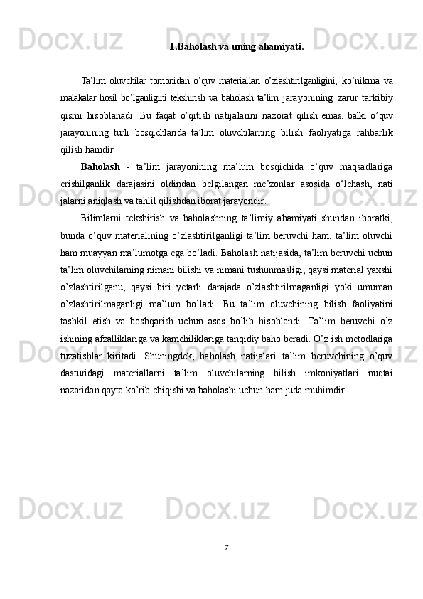 1.Baholash va uning ahamiyati.
Ta’lim   oluvchilar   tomonidan   o’quv   materiallari   o’zlashtirilganligini,   ko’nikma   va
malakalar hosil  bo’lganligini  tekshirish va baholash ta’lim   jarayonining   zarur   tarkibiy
qismi   hisoblanadi.   Bu   faqat   o’qitish   natijalarini   nazorat   qilish   emas,   balki   o’quv
jarayonining   turli   bosqichlarida   ta’lim   oluvchilarning   bilish   faoliyatiga   rahbarlik
qilish hamdir.
Baholash   -   ta’lim   jarayonining   ma’lum   bosqichida   o‘quv   maqsadlariga
erishilganlik   darajasini   oldindan   belgilangan   me’zonlar   asosida   o‘lchash,   nati
jalarni aniqlash va tahlil qilishdan iborat jarayondir.
Bilimlarni   tekshirish   va   baholashning   ta’limiy   ahamiyati   shundan   iboratki,
bunda   o’quv   materialining   o’zlashtirilganligi   ta’lim   beruvchi   ham,   ta’lim   oluvchi
ham muayyan ma’lumotga ega bo’ladi. Baholash natijasida, ta’lim beruvchi uchun
ta’lim oluvchilarning nimani bilishi va nimani tushunmasligi, qaysi material yaxshi
o’zlashtirilganu,   qaysi   biri   yetarli   darajada   o’zlashtirilmaganligi   yoki   umuman
o’zlashtirilmaganligi   ma’lum   bo’ladi.   Bu   ta’lim   oluvchining   bilish   faoliyatini
tashkil   etish   va   boshqarish   uchun   asos   bo’lib   hisoblandi.   Ta’lim   beruvchi   o’z
ishining afzalliklariga va kamchiliklariga tanqidiy baho beradi. O’z ish metodlariga
tuzatishlar   kiritadi.   Shuningdek,   baholash   natijalari   ta’lim   beruvchining   o’quv
dasturidagi   materiallarni   ta’lim   oluvchilarning   bilish   imkoniyatlari   nuqtai
nazaridan qayta ko’rib chiqishi va baholashi uchun ham juda muhimdir.
7 