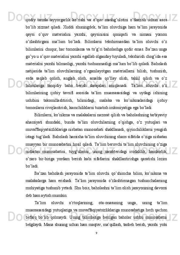 ijodiy   tarzda   tayyorgarlik   ko’rishi   va   o’quv   mashg’ulotini   o’tkazish   uchun   asos
bo’lib   xizmat   qiladi.   Xuddi   shuningdek,   ta’lim   oluvchiga   ham   ta’lim   jarayonida
qaysi   o’quv   materialini   yaxshi,   qaysinisini   qoniqarli   va   nimani   yomon
o’zlashtirgani   ma’lum   bo’ladi.   Bilimlarni   tekshirmasdan   ta’lim   oluvchi   o’z
bilimlarini chuqur, har tomonlama va to’g’ri baholashga qodir emas. Ba’zan unga
go’yo u o’quv materialini yaxshi egallab olganday tuyuladi, tekshirish chog’ida esa
materialni yaxshi bilmasligi, yaxshi tushunmasligi ma’lum bo’lib qoladi. Baholash
natijasida   ta’lim   oluvchilarning   o’rganilayotgan   materiallarni   bilish,   tushunish,
esda   saqlab   qolish,   anglab   olish,   amalda   qo’llay   olish,   tahlil   qilish   va   o’z
bilimlariga   tanqidiy   baho   berish   darajalari   aniqlanadi.   Ta’lim   oluvchi   o’z
bilimlarining   ijobiy   tavsifi   asosida   ta’lim   muassasasidagi   va   uydagi   ishining
uslubini   takomillashtirish,   bilimidagi,   malaka   va   ko’nikmalaridagi   ijobiy
tomonlarni rivojlantirish, kamchiliklarni tuzatish imkoniyatiga ega bo’ladi.
Bilimlarni, ko’nikma va malakalarni nazorat qilish va baholashning tarbiyaviy
ahamiyati   shundaki,   bunda   ta’lim   oluvchilarning   o’qishga,   o’z   yutuqlari   va
muvaffaqiyatsizliklariga nisbatan munosabati shakllanadi, qiyinchiliklarni yengish
istagi tug’iladi. Baholash hamisha ta’lim oluvchining shaxs sifatida o’ziga nisbatan
muayyan bir munosabatini hosil qiladi. Ta’lim beruvchi ta’lim oluvchining o’ziga
nisbatan   munosabatini,   tuyg’ularini,   uning   xarakteridagi   irodalilik,   hamkorlik,
o’zaro   bir-biriga   yordam   berish   kabi   sifatlarini   shakllantirishga   qaratishi   lozim
bo’ladi.
Ba’zan   baholash   jarayonida   ta’lim   oluvchi   qo’shimcha   bilim,   ko’nikma   va
malakalarga   ham   erishadi.   Ta’lim   jarayonida   o’zlashtirmagan   tushunchalarning
mohiyatiga tushunib yetadi. Shu bois, baholashni ta’lim olish jarayonining davomi
deb ham aytish mumkin.
Ta’lim   oluvchi   o’rtoqlarining,   ota-onasuning   unga,   uning   ta’lim
muassasasidagi yutuqlariga va muvaffaqiyatsizliklariga munosabatiga hech qachon
befarq   bo’lib   qolmaydi.   Uning   bilimlariga   berilgan   baholar   ushbu   munosabatni
belgilaydi. Mana  shuning uchun ham  maqtov, ma’qullash, tanbeh berish, yaxshi   yoki
9 