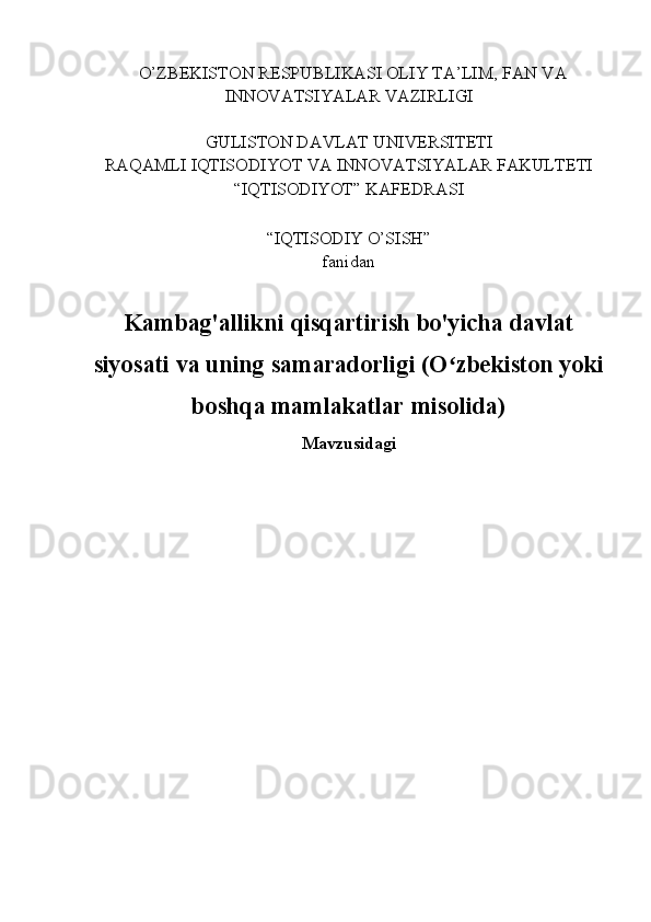    O’ZBEKISTON RESPUBLIKASI OLIY TA’LIM, FAN VA
INNOVATSIYALAR VAZIRLIGI
GULISTON DAVLAT UNIVERSITETI
RAQAMLI IQTISODIYOT VA INNOVATSIYALAR FAKULTETI
“IQTISODIYOT” KAFEDRASI
“IQTISODIY O’SISH” 
fanidan
Kambag'allikni qisqartirish bo'yicha davlat
siyosati va uning samaradorligi (O zbekiston yokiʻ
boshqa mamlakatlar misolida)
Mavzusidagi 