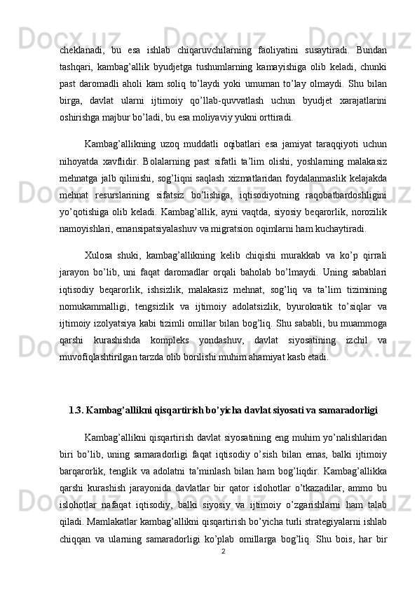 cheklanadi,   bu   esa   ishlab   chiqaruvchilarning   faoliyatini   susaytiradi.   Bundan
tashqari,   kambag’allik   byudjetga   tushumlarning   kamayishiga   olib   keladi,   chunki
past   daromadli   aholi   kam   soliq   to’laydi   yoki   umuman   to’lay   olmaydi.   Shu   bilan
birga,   davlat   ularni   ijtimoiy   qo’llab-quvvatlash   uchun   byudjet   xarajatlarini
oshirishga majbur bo’ladi, bu esa moliyaviy yukni orttiradi.
Kambag’allikning   uzoq   muddatli   oqibatlari   esa   jamiyat   taraqqiyoti   uchun
nihoyatda   xavflidir.   Bolalarning   past   sifatli   ta’lim   olishi,   yoshlarning   malakasiz
mehnatga  jalb qilinishi,  sog’liqni  saqlash   xizmatlaridan  foydalanmaslik  kelajakda
mehnat   resurslarining   sifatsiz   bo’lishiga,   iqtisodiyotning   raqobatbardoshligini
yo’qotishiga   olib   keladi.   Kambag’allik,   ayni   vaqtda,   siyosiy   beqarorlik,   norozilik
namoyishlari, emansipatsiyalashuv va migratsion oqimlarni ham kuchaytiradi.
Xulosa   shuki,   kambag’allikning   kelib   chiqishi   murakkab   va   ko’p   qirrali
jarayon   bo’lib,   uni   faqat   daromadlar   orqali   baholab   bo’lmaydi.   Uning   sabablari
iqtisodiy   beqarorlik,   ishsizlik,   malakasiz   mehnat,   sog’liq   va   ta’lim   tizimining
nomukammalligi,   tengsizlik   va   ijtimoiy   adolatsizlik,   byurokratik   to’siqlar   va
ijtimoiy izolyatsiya kabi tizimli omillar bilan bog’liq. Shu sababli, bu muammoga
qarshi   kurashishda   kompleks   yondashuv,   davlat   siyosatining   izchil   va
muvofiqlashtirilgan tarzda olib borilishi muhim ahamiyat kasb etadi.
1.3. Kambag’allikni qisqartirish bo’yicha davlat siyosati va samaradorligi
Kambag’allikni qisqartirish davlat siyosatining eng muhim yo’nalishlaridan
biri   bo’lib,   uning   samaradorligi   faqat   iqtisodiy   o’sish   bilan   emas,   balki   ijtimoiy
barqarorlik,   tenglik   va   adolatni   ta’minlash   bilan   ham   bog’liqdir.   Kambag’allikka
qarshi   kurashish   jarayonida   davlatlar   bir   qator   islohotlar   o’tkazadilar,   ammo   bu
islohotlar   nafaqat   iqtisodiy,   balki   siyosiy   va   ijtimoiy   o’zgarishlarni   ham   talab
qiladi. Mamlakatlar kambag’allikni qisqartirish bo’yicha turli strategiyalarni ishlab
chiqqan   va   ularning   samaradorligi   ko’plab   omillarga   bog’liq.   Shu   bois,   har   bir
2 