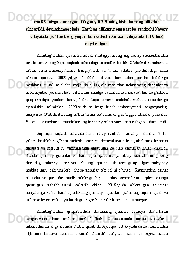 esa 8,9 foizga kamaygan. O’tgan yili 719 ming kishi kambag’allikdan
chiqarildi, deyiladi maqolada. Kambag’allikning eng past ko’rsatkichi Navoiy
viloyatida (5,7 foiz), eng yuqori ko’rsatkichi Xorazm viloyatida (11,9 foiz)
qayd etilgan.
Kambag’allikka qarshi kurashish strategiyasining eng asosiy elementlaridan
biri ta’lim va sog’liqni saqlash sohasidagi islohotlar bo’ldi. O’zbekiston hukumati
ta’lim   olish   imkoniyatlarini   kengaytirish   va   ta’lim   sifatini   yaxshilashga   katta
e’tibor   qaratdi.   2009-yildan   boshlab,   davlat   tomonidan   barcha   bolalarga
boshlang’ich ta’lim olishni majburiy qilish, o’quv yurtlari uchun yangi dasturlar va
imkoniyatlar   yaratish   kabi   islohotlar   amalga   oshirildi.   Bu   nafaqat   kambag’allikni
qisqartirishga   yordam   berdi,   balki   fuqarolarning   malakali   mehnat   resurslariga
aylanishini   ta’minladi.   2020-yilda   ta’limga   kirish   imkoniyatlari   kengayganligi
natijasida   O’zbekistonning   ta’lim   tizimi   bo’yicha   eng   so’nggi   indekslar   yuksaldi.
Bu esa o’z navbatida mamlakatning iqtisodiy salohiyatini oshirishga yordam berdi.
Sog’liqni   saqlash   sohasida   ham   jiddiy   islohotlar   amalga   oshirildi.   2015-
yildan   boshlab   sog’liqni   saqlash   tizimi   modernizatsiya   qilindi,   aholining   turmush
darajasi   va   sog’lig’ini   yaxshilashga   qaratilgan   ko’plab   dasturlar   ishlab   chiqildi.
Bunda,   ijtimoiy   guruhlar   va   kambag’al   qatlamlarga   tibbiy   xizmatlarning   keng
doiradagi  imkoniyatlarini  yaratish, sog’liqni  saqlash  tizimiga ajratilgan moliyaviy
mablag’larni   oshirish   kabi   chora-tadbirlar   o’z   rolini   o’ynadi.   Shuningdek,   davlat
o’rtacha   va   past   daromadli   oilalarga   bepul   tibbiy   xizmatlarni   taqdim   etishga
qaratilgan   tashabbuslarni   ko’tarib   chiqdi.   2019-yilda   o’tkazilgan   so’rovlar
natijalariga ko’ra, kambag’allikning ijtimoiy oqibatlari, ya’ni  sog’liqni  saqlash  va
ta’limga kirish imkoniyatlaridagi tengsizlik sezilarli darajada kamaygan.
Kambag’allikni   qisqartirishda   davlatning   ijtimoiy   himoya   dasturlarini
kengaytirishi   ham   muhim   omil   bo’ladi.   O’zbekistonda   ushbu   dasturlarni
takomillashtirishga alohida e’tibor qaratildi. Ayniqsa, 2016-yilda davlat tomonidan
"Ijtimoiy   himoya   tizimini   takomillashtirish"   bo’yicha   yangi   strategiya   ishlab
2 