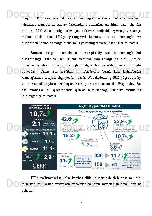 chiqildi.   Bu   strategiya   doirasida,   kambag’al   oilalarni   qo’llab-quvvatlash,
ishsizlikni   kamaytirish,   oilaviy   daromadlarni   oshirishga   qaratilgan   qator   choralar
ko’rildi.   2022-yilda   amalga   oshirilgan   so’rovlar   natijasida,   ijtimoiy   yordamga
muhtoj   oilalar   soni   15%ga   qisqarganini   ko’rsatdi,   bu   esa   kambag’allikni
qisqartirish bo’yicha amalga oshirilgan siyosatning samarali ekanligini ko’rsatadi.
Bundan   tashqari,   mamlakatda   mikro-iqtisodiy   darajada   kambag’allikni
qisqartirishga   qaratilgan   bir   qancha   dasturlar   ham   amalga   oshirildi.   Qishloq
hududlarida   ishlab   chiqarishni   rivojlantirish,   kichik   va   o’rta   biznesni   qo’llab-
quvvatlash,   fermerlarga   kreditlar   va   subsidiyalar   berish   kabi   tashabbuslar
kambag’allikni   qisqartirishga   yordam   berdi.   O’zbekistonning   2021-yilgi   iqtisodiy
yillik   hisoboti   bo’yicha,   qishloq   aholisining   o’rtacha   daromadi   16%ga   oshdi.   Bu
esa   kambag’allikni   qisqartirishda   qishloq   hududlaridagi   iqtisodiy   faollikning
kuchayganini ko’rsatadi.
ITIM ma’lumotlariga ko’ra, kambag’allikni qisqartirish ish   bilan ta’minlash,
tadbirkorlikni   qo’llab-quvvatlash   va   yerdan   samarali   foydalanish   orqali   amalga
oshirildi.
2 