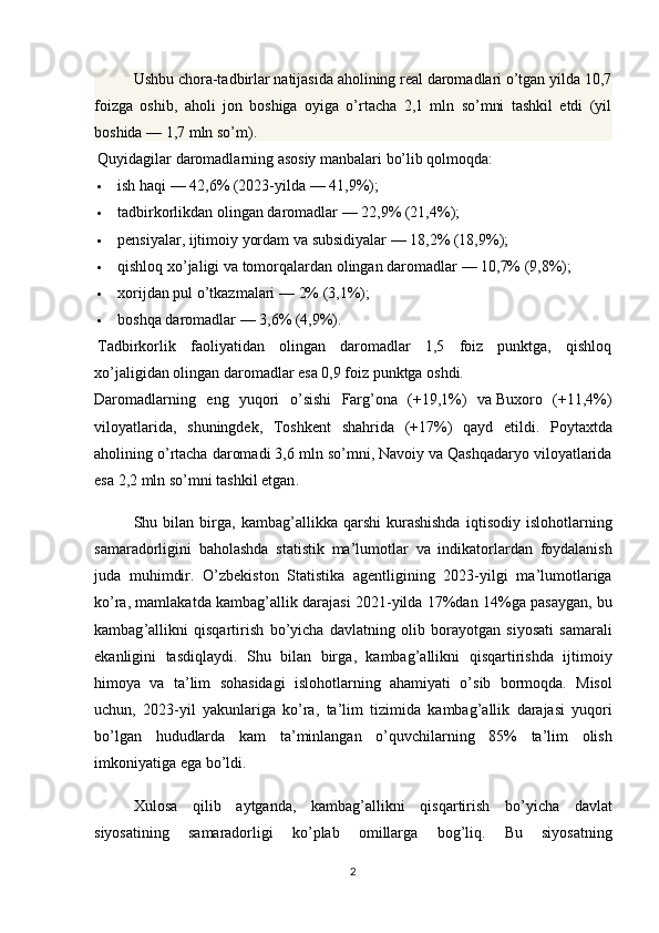 Ushbu chora-tadbirlar natijasida aholining real daromadlari o’tgan yilda 10,7
foizga   oshib,   aholi   jon   boshiga   oyiga   o’rtacha   2,1   mln   so’mni   tashkil   etdi   (yil
boshida   — 1,7 mln so’m).
Quyidagilar daromadlarning asosiy manbalari bo’lib qolmoqda:
 ish haqi   — 42,6% (2023-yilda   — 41,9%);
 tadbirkorlikdan olingan daromadlar   — 22,9% (21,4%);
 pensiyalar, ijtimoiy yordam va   subsidiyalar   — 18,2% (18,9%);
 qishloq xo’jaligi va   tomorqalardan olingan daromadlar   — 10,7% (9,8%);
 xorijdan pul o’tkazmalari   — 2% (3,1%);
 boshqa daromadlar   — 3,6% (4,9%).
Tadbirkorlik   faoliyatidan   olingan   daromadlar   1,5   foiz   punktga,   qishloq
xo’jaligidan olingan daromadlar esa 0,9 foiz punktga oshdi.
Daromadlarning   eng   yuqori   o ’ sishi   Farg ’ ona   (+19,1%)   va   Buxoro   (+11,4%)
viloyatlarida ,   shuningdek ,   Toshkent   shahrida   (+17%)   qayd   etildi .   Poytaxtda
aholining   o ’ rtacha   daromadi  3,6  mln   so ’ mni ,  Navoiy   va   Qashqadaryo   viloyatlarida
esa  2,2  mln   so ’ mni   tashkil   etgan .
Shu   bilan   birga ,   kambag ’ allikka   qarshi   kurashishda   iqtisodiy   islohotlarning
samaradorligini   baholashda   statistik   ma ’ lumotlar   va   indikatorlardan   foydalanish
juda   muhimdir .   O ’ zbekiston   Statistika   agentligining   2023- yilgi   ma ’ lumotlariga
ko ’ ra ,  mamlakatda   kambag ’ allik   darajasi  2021- yilda  17% dan  14% ga   pasaygan ,  bu
kambag ’ allikni   qisqartirish   bo ’ yicha   davlatning   olib   borayotgan   siyosati   samarali
ekanligini   tasdiqlaydi .   Shu   bilan   birga ,   kambag ’ allikni   qisqartirishda   ijtimoiy
himoya   va   ta ’ lim   sohasidagi   islohotlarning   ahamiyati   o ’ sib   bormoqda .   Misol
uchun ,   2023- yil   yakunlariga   ko ’ ra ,   ta ’ lim   tizimida   kambag ’ allik   darajasi   yuqori
bo ’ lgan   hududlarda   kam   ta ’ minlangan   o ’ quvchilarning   85%   ta ’ lim   olish
imkoniyatiga   ega   bo ’ ldi .
Xulosa   qilib   aytganda ,   kambag ’ allikni   qisqartirish   bo ’ yicha   davlat
siyosatining   samaradorligi   ko ’ plab   omillarga   bog ’ liq .   Bu   siyosatning
2 